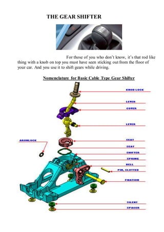 THE GEAR SHIFTER
For those of you who don’t know, it’s that rod like
thing with a knob on top you must have seen sticking out from the floor of
your car. And you use it to shift gears while driving.
Nomenclature for Basic Cable Type Gear Shifter
 