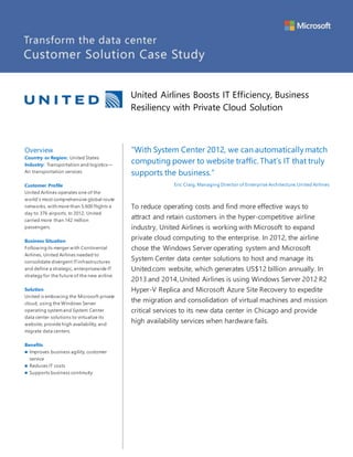 United Airlines Boosts IT Efficiency, Business
Resiliency with Private Cloud Solution
Overview
Country or Region: United States
Industry: Transportation and logistics—
Air transportation services
Customer Profile
United Airlines operates one of the
world’s most comprehensive global route
networks, with more than 5,600 flights a
day to 376 airports. In 2012, United
carried more than 142 million
passengers.
Business Situation
Followingits merger with Continental
Airlines, United Airlines needed to
consolidate divergent ITinfrastructures
and define a strategic, enterprisewide IT
strategy for the future of the new airline.
Solution
United is embracing the Microsoft private
cloud, using the Windows Server
operating systemand System Center
data center solutions to virtualize its
website, provide high availability, and
migrate data centers.
Benefits
 Improves business agility, customer
service
 Reduces IT costs
 Supports business continuity
“With System Center 2012, we can automaticallymatch
computing power to website traffic. That’s IT that truly
supports the business.”
Eric Craig, Managing Director of Enterprise Architecture,United Airlines
To reduce operating costs and find more effective ways to
attract and retain customers in the hyper-competitive airline
industry, United Airlines is working with Microsoft to expand
private cloud computing to the enterprise. In 2012, the airline
chose the Windows Server operating system and Microsoft
System Center data center solutions to host and manage its
United.com website, which generates US$12 billion annually. In
2013 and 2014, United Airlines is using Windows Server 2012 R2
Hyper-V Replica and Microsoft Azure Site Recovery to expedite
the migration and consolidation of virtual machines and mission
critical services to its new data center in Chicago and provide
high availability services when hardware fails.
 