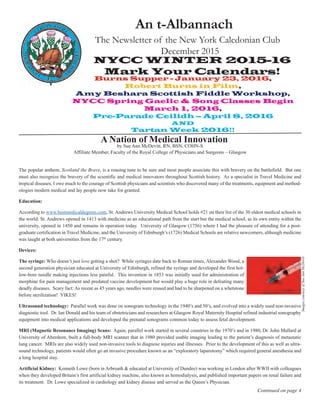 NYCC WINTER 2015-16
Mark Your Calendars!
A Nation of Medical Innovation
An t-Albannach
The Newsletter of the New York Caledonian Club
December 2015
Continued on page 4
by Sue Ann McDevitt, RN, BSN, COHN-S
Affiliate Member, Faculty of the Royal College of Physicians and Surgeons – Glasgow
The popular anthem, Scotland the Brave, is a rousing tune to be sure and most people associate this with bravery on the battlefield. But one
must also recognize the bravery of the scientific and medical innovators throughout Scottish history. As a specialist in Travel Medicine and
tropical diseases, I owe much to the courage of Scottish physicians and scientists who discovered many of the treatments, equipment and method-
ologies modern medical and lay people now take for granted.
Education:
According to www.bestmedicaldegrees.com, St. Andrews University Medical School holds #21 on their list of the 30 oldest medical schools in
the world: St. Andrews opened in 1413 with medicine as an educational path from the start but the medical school, as its own entity within the
university, opened in 1450 and remains in operation today. University of Glasgow (1756) where I had the pleasure of attending for a post-
graduate certification in Travel Medicine, and the University of Edinburgh’s (1726) Medical Schools are relative newcomers, although medicine
was taught at both universities from the 17th
century.
Devices:
The syringe: Who doesn’t just love getting a shot? While syringes date back to Roman times, Alexander Wood, a
second generation physician educated at University of Edinburgh, refined the syringe and developed the first hol-
low-bore needle making injections less painful. This invention in 1853 was initially used for administration of
morphine for pain management and predated vaccine development but would play a huge role in defeating many
deadly diseases. Scary fact: As recent as 45 years ago, needles were reused and had to be sharpened on a whetstone
before sterilization! YIKES!
Ultrasound technology: Parallel work was done on sonogram technology in the 1940’s and 50’s, and evolved into a widely used non-invasive
diagnostic tool. Dr. Ian Donald and his team of obstetricians and researchers at Glasgow Royal Maternity Hospital refined industrial sonography
equipment into medical applications and developed the prenatal sonograms common today to assess fetal development.
MRI (Magnetic Resonance Imaging) Scans: Again, parallel work started in several countries in the 1970’s and in 1980, Dr. John Mallard at
University of Aberdeen, built a full-body MRI scanner that in 1980 provided usable imaging leading to the patient’s diagnosis of metastatic
lung cancer. MRIs are also widely used non-invasive tools to diagnose injuries and illnesses. Prior to the development of this as well as ultra-
sound technology, patients would often go an invasive procedure known as an “exploratory laparotomy” which required general anesthesia and
a long hospital stay.
Artificial Kidney: Kenneth Lowe (born in Arbroath & educated at University of Dundee) was working in London after WWII with colleagues
when they developed Britain’s first artificial kidney machine, also known as hemodialysis, and published important papers on renal failure and
its treatment. Dr. Lowe specialized in cardiology and kidney disease and served as the Queen’s Physician.
ImagescourtesyofSueAnnMcDevitt
Burns Supper - January 23, 2016,
Robert Burns in Film,
Amy Beshara Scottish Fiddle Workshop,
NYCC Spring Gaelic & Song Classes Begin
March 1, 2016,
Pre-Parade Ceilidh – April 8, 2016
AND
Tartan Week 2016!!
 