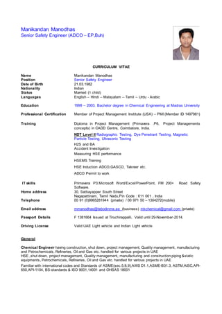 Manikandan Manodhas
Senior Safety Engineer (ADCO – EP,Buh)
CURRICULUM VITAE
Name Manikandan Manodhas
Position Senior Safety Engineer
Date of Birth 21.03.1982
Nationality Indian
Status Married (1 child)
Languages English – Hindi – Malayalam – Tamil – Urdu - Arabic
Education 1999 – 2003. Bachelor degree in Chemical Engineering at Madras University
Professional Certification Member of Project Management Institute (USA) – PMI (Member ID 1497981)
Training Diploma in Project Management (Primavera .P6, Project Managements
concepts) in CADD Centre, Coimbatore, India.
NDT Level II Radiographic Testing, Dye Penetrant Testing, Magnetic
Particle Testing, Ultrasonic Testing
H2S and BA
Accident Investigation
Measuring HSE performance
HSEMS Training
HSE Induction ADCO,GASCO, Takreer etc.
ADCO Permit to work
IT skills Primavera P3.Microsoft Word/Excel/PowerPoint, FM 200+ Road Safety
Software.
Home address 30, Sattiayapper South Street
Nagapattinam, Tamil Nadu,Pin Code : 611 001 , India
Telephone 00 91 (0)9965281944 (private) / 00 971 50 – 1304272(mobile)
Email address mmanodhas@tebodinme.ae (business) mkchemical@gmail.com (private)
Passport Details F 1381664 Issued at Tiruchirappalli, Valid until 29-November-2014.
Driving License Valid UAE Light vehicle and Indian Light vehicle
General
Chemical Engineer having construction, shut down, project management, Quality management, manufacturing
and Petrochemicals, Refineries, Oil and Gas etc. handled for various projects in UAE
HSE ,shut down, project management, Quality management, manufacturing and construction piping &static
equipments, Petrochemicals, Refineries, Oil and Gas etc. handled for various projects in UAE
Familiar with international codes and Standards of ASME(sec.5,8,9),AWS D1.1,ASME-B31.3, ASTM,AISC,API-
650,API-1104, BS-standards & ISO 9001,14001 and OHSAS 18001
 