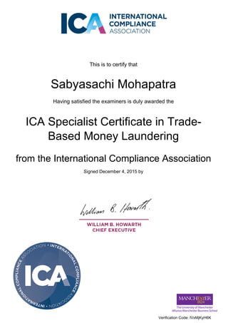 This is to certify that
Sabyasachi Mohapatra
Having satisfied the examiners is duly awarded the
ICA Specialist Certificate in Trade-
Based Money Laundering
from the International Compliance Association
Signed December 4, 2015 by
Verification Code: lVxMjKyH6K
Powered by TCPDF (www.tcpdf.org)
 