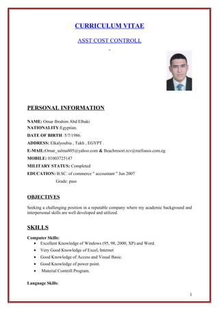 CURRICULUM VITAE
ASST COST CONTROLL
PERSONAL INFORMATION
NAME: Omar Ibrahim Abd Elbaki
NATIONALITY:Egyptian.
DATE OF BIRTH: 5/7/1986.
ADDRESS: Elkalyoubia , Tukh , EGYPT .
E-MAIL:Omar_salma805@yahoo.com & Beachresort.rcv@reefoasis.com.eg
MOBILE: 01003725147
MILITARY STATUS: Completed
EDUCATION: B.SC. of commerce " accountant " Jun 2007
Grade: pass
OBJECTIVES
Seeking a challenging position in a reputable company where my academic background and
interpersonal skills are well developed and utilized.
SKILLS
Computer Skills:
• Excellent Knowledge of Windows (95, 98, 2000, XP) and Word.
• Very Good Knowledge of Excel, Internet
• Good Knowledge of Access and Visual Basic.
• Good Knowledge of power point.
• Material Controll Program.
Language Skills:
1
 
