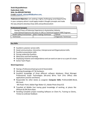 Shaik MujeebRehman
Hyderabad, India
Mob. No-00918977897893
E-mail: mujeeb_rehman903@yahoo.com,
Professional Objective:I am seeking a highly challenging careerOpportunity
in your company where I could apply modern thought concepts and make
the way ahead to develop sharp skills and professionalism
Professional Synopsis
Having 9 Years of Extensive Experience in Automotive Industry
International Exposure of 6 years in UAE as Technical Support IVMS Engineer.
Health Safety Environment Fleet Tracking Technician Vehicle
Technician Diagnostic Technician
Key Skills
 Excellent customer service skills 
 Good communicative, Interactive, Interpersonal and Organizational skills. 
 Excellent presentation skills 
 Strong Leadership Qualities. 
 Meticulous and hard working. 
 Displaying initiative and independence and can work on own or as a part of a team. 
 Active Team Player. 
Work Experience
 Having a Professional back ground of Automobile 
 Working Knowledge of IT & Hardware. 
 Excellent knowledge of three different software databases: {Fleet Manager
Professional} Scope Technologies {M-zone} &Fms Tech {Fms Office} web
applications practice and theory. 
 Responsible for other duties as assigned. Computer Skills: Proficient{MS-Word,
MS-Excel, 
MS-Power Point, Adobe Page Maker 6.5, Adobe Photo Shop 6.0} 
 Travelled all Middle East having good knowledge of working, at places like
Offshore & ON Shore Base. 
 Handling Complete project Installing Software on Client Pc, Training to Clients,
Timely Co-ordinate feedback 
 