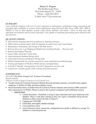 Duane E. Wagner
306 Marlborough Place
West Palm Beach, FL 33405
Phone: (240) 882-0822
E-Mail: dxw773@verizon.net
SUMMARY:
I am a Software Engineer with over 25 years' experience in maintenance, performance tuning, monitoring and
providing high availability to mission critical applications using Microsoft SQL Server 2000, 2005, 2008 &
2008R2 as well as other database systems using Sybase, Informix and Oracle. I thrive in both team and
individual environments and can easily lead teams. I am capable of mentoring and training junior technical staff
and end-users.
QUALIFICATIONS:
• SSIS used for migrating data from production to reporting structures;
• SSRS used for creating reports, both development on report server and Visual Studio;
• Maintenance, Performance and Tuning of MS SQL Server;
• Back-up, Recovery, Log Shipping and Replication including Disaster Recovery and
• Business Resumption Planning;
• Expert TSQL and Script writing skills;
• Expert Relational Database Design skills;
• Expert Data Extraction and Report Writing skills
• Skilled at Responsible for network connectivity issues and hardware troubleshooting;
• Training and Support of Windows Mobile devices and applications;
• Assisted IT Manager with operations with all IT department activities; and
• Learned new concepts quickly while working well under pressure.
EXPERIENCE:
2014-2015 The Stowe Group, LLC (Contract Consultant)
Remote Position
Platform Technical Support Engineer for GE Health Care
• Trouble shoots GE Centricity Electronic Medical Records and help customers via trouble ticket support,
telephone, or WebEx for SQL and Oracle database issues.
• Received trouble tickets via Siebel from GE Centricity Practice Solution and Centricity EMR customers
then communicate via WebEx, Phone or email to the customer to diagnose and troubleshoot issue(s)
o Typical issues:
 Locked documents - Somebody is trying to sign a document and it gets locked up in the
database. There’s a link that’s missing so they can’t sign it. Consultant will go into the
database to either connect the link or release it.
 Logging into CPS/EMR
 Failed SQL jobs/nightly database backups
 User permission issues
 Active Directory issues -passwords, configuration/user profile is different or corrupt. Fix
rebuild it or reset the password.
 