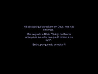 Há pessoas que acreditam em Deus, mas não
em Anjos.
Mas segundo a Bíblia "O Anjo do Senhor
acampa-se ao redor dos que O temem e os
livra".
Então, por que não acreditar?!
 
