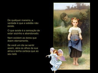 De qualquer maneira, a
verdade é que a solidão não
existe.
O que existe é a sensação de
estar sozinho e abandonado.
Nem existem as dores que
doem eternamente.
Se você um dia se sentir
assim, abra os olhos da sua
alma e tenha certeza que ao
seu lado
 