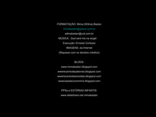 FORMATAÇÃO: Mima (Wilma) Badan
mimabadan@yahoo.com.br
wilmabadan@uol.com.br
MÚSICA: God sent me na angel
Execução: Ernesto Cortazar
IMAGENS: da Internet
(Repasse com os devidos créditos)
BLOGS:
www.mimabadan.blogspot.com
wwwrecantodepalavras.blogspot.com
wwwrecantodasreceitas.blogspot.com
wwwcasadavovomima.blogspot.com
PPSs e ESTÓRIAS INFANTIS:
www.slideshare.net.mimabadan
 
