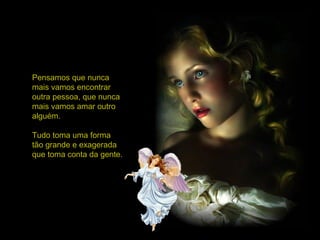 Pensamos que nunca
mais vamos encontrar
outra pessoa, que nunca
mais vamos amar outro
alguém.
Tudo toma uma forma
tão grande e exagerada
que toma conta da gente.
 