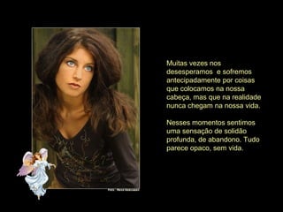 Muitas vezes nos
desesperamos e sofremos
antecipadamente por coisas
que colocamos na nossa
cabeça, mas que na realidade
nunca chegam na nossa vida.
Nesses momentos sentimos
uma sensação de solidão
profunda, de abandono. Tudo
parece opaco, sem vida.
 