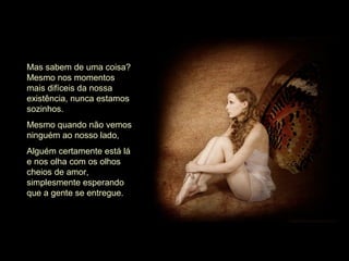 Mas sabem de uma coisa?
Mesmo nos momentos
mais difíceis da nossa
existência, nunca estamos
sozinhos.
Mesmo quando não vemos
ninguém ao nosso lado,
Alguém certamente está lá
e nos olha com os olhos
cheios de amor,
simplesmente esperando
que a gente se entregue.
 