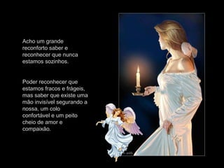 Acho um grande
reconforto saber e
reconhecer que nunca
estamos sozinhos.
Poder reconhecer que
estamos fracos e frágeis,
mas saber que existe uma
mão invisível segurando a
nossa, um colo
confortável e um peito
cheio de amor e
compaixão.
 