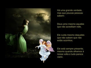 Há uma grande verdade,
mas que poucas pessoas
sabem:
Deus ama mesmo aqueles
que não acreditam nele,
Ele cuida mesmo daqueles
que não sabem que não
estão sozinhos;
Ele está sempre presente,
mesmo quando olhamos à
nossa volta e tudo parece
vazio.
 