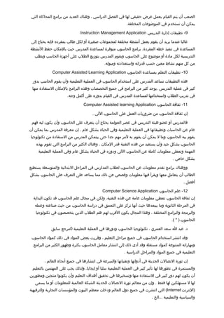‫الصعب أن يتم القيام بعمل عرض حقيقي لها في الفصل الدراسي ، وهناك العديد من برامج المحاكاة التي‬
                                                            ‫يمكن أن تستخدم في الموضوعات المختلفة.‬

                               ‫9- تطبيقات إدارة التدريس ‪Instruction Management Application‬‬

 ‫غالبا عندما يريد أن يقوم بعمل أنشطة مختلفة لمجموعات صغيرة أو لكل طالب بمفرده فإنه يحتاج إلى‬
‫المساعدة في تنفيذ خطه المفردة. برامج الحاسوب متوفرة لمساعدة المدرس حيث بالمكان حفظ النشطة‬
   ‫التدريسية لكل مادة أو موضوع على الحاسوب ويقوم المدرس بتوزيع الطلب على أجهزة الحاسب ويطلب‬
                                              ‫من كل منهم نشاط معين حسب تقدراته واستعدادته وميوله.‬

             ‫01- تطبيقات التعلم بمساعدة الحاسوب ‪Computer Assisted Learning Application‬‬

 ‫هذه التطبيقات تساعد المدرس على استخدام الحاسوب في العمليية التعليمية وأن يقوم الحاسب بدور‬
 ‫كبير في عملية التدريس .يوجد كثير من البرامج في جميع التخصصات وهذه البرامج بالمكان الستفادة منها‬
                       ‫في تدريب الطلب واستخدامها لمساعدة المدرس في القيام بدوره على أكمل وجه.‬

                                 ‫11- ثقافة الحاسوب ‪Computer Assisted learning Application‬‬

                                       ‫إن ثقافة الحاسوب من ضروريات العمل على الحاسوب اللي .‬

 ‫فالمدرس أو عضو هيئة التدريس في عصر العولمة يحتاج أن يتعرف على الحاسوب وأن يكون ليه فهم‬
‫عام عن الحاسبات وتطبيقاتها في العملية التعليمية وفي الحياة بشكل عام . إن معرفة المدرس بما يمكن أن‬
‫يقوم ببه الحاسوب وما ل يمكن أن يقوم به لمر مهم جدا حتى ييتمكن المدرس من الستفادة من تكنولوجيا‬
    ‫الحاسوب بشكل جيد وأن يستفيد من هذه التقنية تقدر المكان . وهناك الكثير من البرامج التي تقوم بهذه‬
     ‫المهمة وتعطي معلومات كاملة عن الحاسوب اللي ودوره في الحياة بشكل عام وفي العملية التعليمية‬
                                                                                          ‫بشكل خاص .‬

‫ووهناك برامج تقدم معلومات عن الحاسوب لطلب المدارس في المراحل البتدائية والمتوسطة يستطيع‬
‫الطالب أن يتعامل معها ويقرأ فيها معلومات وتقصص عن ذلك مما يساعد على التعرف على الحاسوب بشكل‬
                                                                                                 ‫أفضل .‬

                                             ‫21- علم الحاسوب ‪Computer Science Application‬‬
  ‫إن ثقافة الحاسوب تعطي معلومات عامة عن هذه التقنية، ولكن في مجال علم الحاسوب تقد تكون البداية‬
   ‫في المرحلة الثانوية وما بببعدها حيث أنها تركز على التعمق في دراسة الحاسوب من حيث صناعته وعمله‬
   ‫والبرمجة والبرامج المختلفة ، وهذا المجال يكون التقرب لهم هم الطلب الذين يتخصصون في تكنولوجيا‬
                                                                                         ‫الحاسوب.) * (.‬

             ‫د. عبد ا سعد العمري ، تكنولوجيا الحاسوب ودورها في العملية التعليمية 0مرجع سابق‬

 ‫وتقد انتشر استخدام الحاسوب في جميع مراحل التعليم ، وتقررت بعض المواد في ذلك كمواد الحاسوب‬
  ‫ومهاراته المتنوعة كمواد مستقلة وتقد أدى ذلك إلى انتشار معامل الحاسوب بكثرة وظهور الكثير من البرامج‬
                                                           ‫التعليمية في جميع المواد والمراحل الدراسية .‬

        ‫إن ثورة التصالت الحديثة في أدواتها وتقنياتها والسرعة في انتشارها في جميع أنحاء العالم ،‬
 ‫والمستمرة في تطورها لها تأثير كبير في العملية التعليمية سلبا أو إيجابا، ولذلك يجب على المهتمين بالتعليم‬
‫أن يكون لهم دور كبير في الستفادة منها وتسخيرها في تحقيق أهداف التعليم وأن يكونوا منتجين ومطورين‬
   ‫لها ل مستهلكين لها فقط . وإن من معالم ثورة التصالت الحديثة الشبكة العالمية للمعلومات أو ما يسمى‬
‫)النترنت ‪ (Internet‬التي انتشرت في جميع دول العالم ودخلت معظم البيوت والمؤسسات التجارية والترفيهية‬
                                                                            ‫والسياسية والتعليمية ...الخ .‬
 