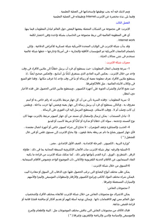 ‫ومم لشك فيه أنه يجب توظيفها واستخدامها في العملية التعليمية .‬
                            ‫وفيما يلي نبذة مختصرة عن النترنت ‪ Internet‬وتطبيقاته في العملية التعليمية‬

                                                                                     ‫الفصل الثالث‬

  ‫النترنت: هي مجموعة من الشبكات المتصلة ببعضها البعض حول العالم لتبادل المعلومات فيما بينها.‬

       ‫أي هي المنظومة العالمية التي تربط مجموعة من الحاسبات بشبكة واحدة وهي اختصار لكلمة‬
                                                                                      ‫‪. internet work‬‬

     ‫وتقد بدأت شبكة النترنت في الوليات المتحدة المريكية شبكة عسكرية للغراض الدفاعية . ولكن‬
  ‫بانضمام الجامعات المريكية ثم المؤسسات الهلية والتجارية – في أمريكا وخارجها – جعلها شبكة عالمية‬
                                                                     ‫تستخدم في شتى مجالت الحياة .‬

                                                                           ‫مميزات شبكة النترنت :‬

‫1- سرعة وضمان انتقال المعلومات: حيث يستطيع أي فرد أن يرسل خطابا إلى مليين الفراد في وتقت‬
    ‫واحد من خلل النترنت ، بعكس البريد العادي الذي يستغرق أياما بل أسابيع ، والعكس صحيح أيضا ، إذ‬
‫يستطيع مليين الفراد تعرف معلومة معينة أو رسالة أو نبأ في وتقت واحد إذا عرفت مكانها ، وهذا هو المتبع‬
                                                         ‫في وكالت النباء العالمية ، مثل ‪CNN‬وغيرها.‬
‫حيث تضع الخبار والنشرات الجوية على أجهزة الكمبيوتر ، ويستطيع مليين الناس الحصول على هذه الخبار‬
                                                                                           ‫دون انتظار.‬

    ‫2- سرية المعلومات : وهذه السرية تأتي من أن كل جهاز مرتبط بالنترنت له رتقم خاص به أو اسم‬
  ‫معروف به ، وبالتالي يستطيع أي فرد أن يرسل رسالة إلى جهاز بعينه ويضمن أنها خزنت بداخله ، ويطمئن‬
                  ‫إن كانت وصلت أم ل ، ووتقت الستلم ، ويستطيع المرسل إليه الرد الفوري على الرسالة .‬

 ‫3- تبادل المستندات : يمكن إرسال واستقبال أي مستند من أي جهاز كمبيوتر مرتبط بالنترنت مهما كان‬
                        ‫نوع المستند وحجمه ، سواء كان خطابا أو مذكرة أو كتابا أو شريط كاسيت أو فيديو‬

  ‫4- الحديث والمشاورة وعقد المؤتمرات : ل تحتاج إلى شراء كمبيوتر خاص أو أجهزة اتصال معتمدة ،‬
    ‫فأي جهاز كمبيوتر يصلح ما دام تم ربطه بخط تليفون ، ول يحتاج النترنت إلى مستوى علمي أو فني عال‬
                                                                                         ‫للتشغيل.) * (‬

                         ‫*وزارة التربية ، الكمبيوتر ، للمرحلة العدادية ، الصف الول العدادي ، مصر..‬

 ‫5-التسلية والترفيه :توفر شبكة النترنت مئات اللعاب اللكترونية البسيطة المجانية بما في ذلك : طاولة‬
     ‫الزهر ، الشطرنج ، الورق ، كرة القدم بأنواعها وغير ذلك . كما تمكنك شبكة النترنت من تقراءة ما يكتبه‬
‫النقاد السينمائيون عن الفلم الحديثة التلفزيونية والغاني ذات الموضوع الواحد ونصوص الفلم السينمائية .‬

                                                               ‫6-التسوق من خلل شبكة النترنت :‬

   ‫يمكن طلب مختلف أنواع البضائع التي ترغب الحصول عليها دون الذهاب إلى السوق أو مغادرة البيت‬
     ‫.فيمكن شراء مختلف المواد كالكتب وبرامج الكمبيوتر والزهار واسطوانات الموسيقى والبيتزا والسهم‬
                                                                         ‫والسيارات المستعملة وغيرها .‬

                                                                             ‫7-مجموعات النقاش:‬

   ‫يمكن الشتراك مع مجموعات النقاش من خلل شبكة النترنت لللتقاء بمختلف الفراد والشخصيات‬
‫حول العالم ممن لهم الهتمامات ذاتها . ويمكن توجيه أسئلة إليهم أو تقديم أفكار أو مناتقشة تقضايا هامة أو‬
                                                                                  ‫تقراءة تقصص شائقة.‬

      ‫هناك اللف من مجموعات النقاش التي تناتقش مختلف الموضوعات مثل : البيئة والطعام والمرح‬
                                          ‫والموسيقى والسياسة والدين والرياضة والتلفزيون وغيرها.) * (‬
 