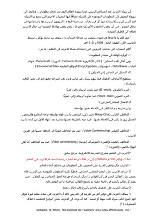 ‫إن شبكة النترنت تعد المساهم الرئيسي فيما يشهده العالم اليوم من انفجار معلوماتي . وبالنظر إلى‬
   ‫سهولة الوصول إلى المعلومات الموجودة على الشبكة مضافا إليها المميزات الخرى التي تتمتع بها الشبكة‬
   ‫فقد أغرت كثيرين بالستفادة منها كل في مجاله . من جملة هؤلء ، التربويون الذين بدءوا باستخدامها في‬
  ‫مجال التعليم . حتى أن بعض الجامعات المريكية وغيرها ، تقدم بعض موادها التعليمية من خلل النترنت‬
                                                                            ‫إضافة إلى الطرق التقليدية .‬

      ‫*نقلها للعربية وأعدها وترجمها د.سليمان بن عبدا الميمان ،و د.سلوى بنت محمد بهكلي، تبسيط‬
                                                        ‫الحاسب اللي، الطبعة الثالثة ، 8991م /9141هـ‬

               ‫أهم المميزات التي شجعت التربويين على استخدام شبكة النترنت في التعليم ، ما يلي :‬

                                                           ‫1- الوفرة الهائلة في مصادر المعلومات :‬

      ‫ومن أمثال هذه المصادر : { الكتب اللكترونية ‪ ،Electronic Book‬الدوريات ‪ ، Periodicals‬تقواعد‬
           ‫البيانات ‪ ، Data Bases‬الموسوعات ‪،Encyclopedias‬المواتقع التعليمية ‪. } Educational Sites‬‬

                                                            ‫2- التصال غير المباشر )غير المتزامن (:‬

 ‫يستطيع الشخاص التصال فيما بينهم بشكل غير مباشر ومن دون اشتراط حضورهم في نفس الوتقت‬
                                                                                             ‫باستخدام :‬

                                        ‫- البريد اللكتروني )‪ (E –mail‬حيث تكون الرسالة والرد كتابيا.‬

                                     ‫- البريد الصوتي )‪ (Voice- mail‬حيث تكون الرسالة والرد صوتيا.‬

                                                                     ‫3-التصال المباشر)المتزامن (:‬

                                              ‫وعن طريقه يتم التخاطب في اللحظة نفسها بواسطة :‬

 ‫- التخاطب الكتابي )‪( Relay-Chat‬حيث يكتب الشخص ما يريد تقوله بواسطة لوحة المفاتيح والشخص‬
‫المقابل يرى ما يكتب في اللحظة نفسها ، فيرد عليه بالطريقة نفسها مباشرة بعد انتهاء الول من كتابة ما يريد‬
                                                                                                      ‫.‬

  ‫- التخاطب الصوتي )‪ ( Voice-Conferencing‬حيث يتم التخاطب صوتيا في اللحظة نفسها عن طريق‬
                                                                                              ‫النترنت .‬

‫- التخاطب بالصوت والصورة )المؤتمرات المرئية( ) ‪ (Video-conferencing‬حيث يتم التخاطب حيا على‬
                                                                            ‫الهواء بالصوت والصورة.) *(‬

                                     ‫*النترنت في التعليم مشروع المدرسة اللكترونية، مرجع سابق.‬

    ‫كما أكد ويليام 5991م ‪ ( (William‬إلى أن هناك أربعة أسباب رئيسية لستخدام النترنت في التعليم:‬

                ‫1-النترنت مثال واتقعي للقدرة على الحصول على المعلومات من مختلف أنحاء العالم.‬

   ‫2 -يساعد النترنت على التعلم التعاوني الجماعي ،فنظرا لكثرة المعلومات المتوفرة عبر النترنت فإنه‬
    ‫يصعب على الطالب البحث في كل القوائم لذا يمكن استخدام طريقة العمل الجماعي بين الطلب ، حيث‬
                     ‫يقوم كل طالب بالبحث في تقائمة معينة ثم يجتمع الطلب لمناتقشة ما تم التوصل إليه.‬

                                    ‫3-يساعد النترنت على التصال بالعالم بأسرع وتقت وبأتقل تكلفة.‬

‫4-يساعد النترنت على توفير أكثر من طريقة في التدريس ذلك أن النترنت هي بمثابة مكتبة كبيرة تتوفر‬
     ‫فيها جميع الكتب سواء كانت سهلة أو صعبة . كما أنه يوجد في النترنت بعض البرامج التعليمية باختلف‬
                                                                                         ‫المستويات.) *(‬

             ‫• ‪.Williams, B.(1995). The Internet for Teachers .IDG Book World wide, Ine‬‬
 