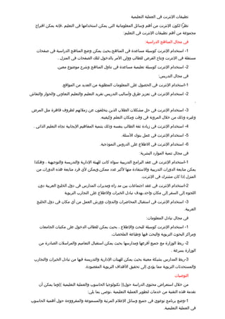 ‫تطبيقات النترنت في العملية التعليمية‬

   ‫نظرا لكون النترنت من أهم وسائل المعلوماتية التي يمكن استخدامها في التعليم ،فإنه يمكن اتقتراح‬
                                                         ‫مجموعة من أهم تطبيقات النترنت في التعليم:‬

                                                                       ‫في مجال المناهج الدراسية:‬

    ‫1- استخدام النترنت كوسيلة مساعدة في المناهج،بحيث يمكن وضع المناهج الدراسية في صفحات‬
                 ‫مستقلة في النترنت وتتاح الفرص للطالب وولي المر بالدخول لتلك الصفحات في المنزل .‬

                ‫2- استخدام النترنت كوسيلة تعليمية مساعدة في تناول المناهج وشرح موضوع معين.‬

                                                                               ‫في مجال التدريس:‬

                   ‫1-استخدام النترنت في الحصول على المعلومات المطلوبة من العديد من المواتقع.‬

‫2- استخدام النترنت في تعزيز طرق وأساليب التدريس تفريد التعليم والتعليم التعاوني والحوار والنقاش‬
                                                                                                      ‫.‬

 ‫3- استخدام النترنت في حل مشكلت الطلب الذين يتخلفون عن زملئهم لظروف تقاهرة مثل المرض‬
                                           ‫وغيره وذلك من خلل المرونة في وتقت ومكان التعلم وكيفيته.‬

  ‫4- استخدام النترنت في زيادة ثقة الطالب بنفسه وذلك بتنمية المفاهيم اليجابية تجاه التعليم الذاتي .‬

                                                        ‫5- استخدام النترنت في عمل بنوك السئلة.‬

                                           ‫6- استخدام النترنت في الطلع على الدروس النموذجية.‬

                                                                   ‫في مجال تنمية الموارد البشرية:‬

  ‫1-استخدام النترنت في عقد البرامج التدريبية سواء كانت للهيئة الدارية والتدريسة والتوجيهية ، وهكذا‬
    ‫يمكن متابعة الدورات التدريبية والستفادة منها لكبر عدد ممكن،ويمكن لي فرد متابعة هذه الدورات من‬
                                                                    ‫المنزل إذا كان مشترك في النترنت.‬

    ‫2-استخدام النترنت في عقد اجتماعات بين مد راء ومديرات المدارس في دول الخليج العربية دون‬
                     ‫اللجوء إلى السفر إلى مكان واحد،بهدف تبادل الخبرات والطلع على التجارب التربوية‬

    ‫3- استخدام النترنت في استقبال المحاضرات والندوات وورش العمل من أي مكان في دول الخليج‬
                                                                                               ‫العربية.‬

                                                                       ‫في مجال تبادل المعلومات:‬

     ‫1- استخدام النترنت كوسيلة للبحث والطلع ، بحيث يمكن للطالب الدخول على مكتبات الجامعات‬
                                                  ‫ومراكز البحوث التربوية والبحث فيها وطباعة الملخصات.‬

     ‫2- ربط الوزارة مع جميع أفرعها ومدارسها بحيث يمكن استقبال التعاميم والمراسلت الصادرة من‬
                                                                                       ‫الوزارة بسرعة .‬

  ‫3-ربط المدارس بشبكة معينة بحيث يمكن للهيئات الدارية والتدريسة فيها من تبادل الخبرات والتجارب‬
                                 ‫والمستحدثات التربوية مما يؤدي إلى تحقيق الهداف التربوية المقصودة.‬

                                                                                         ‫التوصيات‬

     ‫من خلل استعراض محتوى الدراسة حول)) تكنولوجيا الحاسوب والعملية التعليمية ((وما يمكن أن‬
                                   ‫تقدمة هذه التقنية من خدمات لتطوير العملية التعليمية ،نوصي بما يلي:‬

‫1-وضع برنامج توعوي في جميع وسائل العلم المرئية والمسموعة والمقرووءة حول أهمية الحاسوب‬
                                                                                  ‫في العملية التعليمية.‬
 