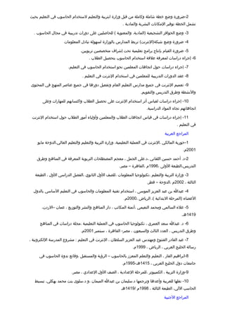 ‫2-ضرورة وضع خطة شاملة وكاملة من تقبل وزارة ابتربية والتعليم لستخدام الحاسوب في التعليم بحيث‬
                                                           ‫تشمل الخطة توفير المكانات البشرية والمادية .‬

  ‫3- وضع الحوافز التشجيعية )المادية، والمعنوية ( للحاصليين على دورات تدريبية في مجال الحاسوب .‬

                      ‫4- ضرورة وضع شبكة)النترنت( تربط المدارس بالوزارة لسهولة تبادل المعلومات‬

                                ‫5- ضرورة القيام بإنتاج برامج تعليمية تحت إشراف متخصصين تربويين.‬
                                      ‫6- إجراء دراسات لمعرفة علتقة استخدام الحاسوب بتحصيل الطلب .‬

                        ‫7- إجراء دراسات حول اتجاهات المعلمين نحو استخدام الحاسوب في التعليم.‬

                                 ‫8- عقد الدورات التدريبية للمعلمين في استخدام النترنت في التعليم .‬

 ‫9- تعميم النترنت في جميع مدارس التعليم العام وتفعيل دورها في جميع عناصر المنهج في المحتوى‬
                                                                       ‫والنشطة وطرق التدريس والتقويم.‬

        ‫01- إجراء دراسات لقياس أثر استخدام النترنت على تحصيل الطلب واكتسابهم للمهارات وعلى‬
                                                                           ‫اتجاهاتهم تجاه المواد الدراسية.‬

 ‫11- إجراء دراسات في تقياس اتجاهات الطلب والمعلمين وأولياء أمور الطلب حول استخدام النترنت‬
                                                                                              ‫في التعليم .‬

                                                                                      ‫المراجع العربية‬

     ‫1-حورية المالكي ،النترنت في العملية التعليمية، وزارة التربية والتعليم والتعليم العالي،الدوحة مايو‬
                                                                                                  ‫1002م.‬

    ‫2-د. أحمد حسين اللقاني ،د.علي الجمل ، معجم المصطلحات التربوية المعرفة في المناهج وطرق‬
                                                         ‫التدريس،الطبعة الولى ،6991م ،القاهرة – مصر.‬

   ‫3- وزارة التربية والتعليم ،تكنولوجيا المعلومات ،للصف الول الثانوي ،الفصل الدراسي الول ، الطبعة‬
                                                                           ‫الثالثة ، 2002م ،الدوحة – تقطر.‬

  ‫4- عبدا بن عبد العزيز الموسى ، استخدام تقنية المعلومات والحاسوب في التعليم الساسي بالدول‬
                                                            ‫العضاء )المرحلة البتدائية (، الرياض ،0002م.‬

       ‫5- علء السالمي ومحمد النعيمي ،أتمتة المكاتب ، دار المناهج والنشر والتوزيع ، عمان –الردن،‬
                                                                                                 ‫9141هـ.‬

      ‫6- د. عبدا سعد العمري ، تكنولوجيا الحاسوب في العملية التعليمية ،مجلة دراسات في المناهج‬
                                ‫وطرق التدريس ، العدد الثالث والسبعون ، مصر- القاهرة ، سبتمبر 1002م.‬

‫7- عبد القادر الفنتوخ ومهندس عبد العزيز السلطان ، النترنت في التعليم : مشروع المدرسة اللكترونية ،‬
                                                                  ‫رسالة الخليج العربي ، الرياض ، 9991م.‬

      ‫8-ابراهيم الفار ، التعليم والتعلم المعزز بالحاسوب – الرؤية والمستقبل ،وتقائع ندوة الحاسوب في‬
                                                           ‫جامعات دول الخليج العربي ، 5141هـ-5991م.‬

                          ‫9-وزارة التربية ، الكمبيوتر ،للمرحلة العدادية ، الصف الول العدادي ، مصر.‬

   ‫01- نقلها للعربية وأعدها وترجمها د.سليمان بن عبدا الميمان ،و د.سلوى بنت محمد بهكلي، تبسيط‬
                                                          ‫الحاسب اللي، الطبعة الثالثة ، 8991م /9141هـ‬

                                                                                      ‫المراجع الجنبية‬
 