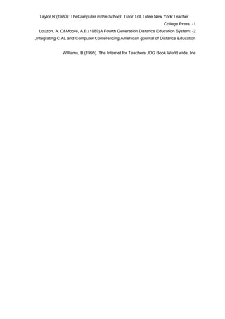 Taylor,R (1980): TheComputer in the School: Tutor,Toll,Tutee.New York:Teacher
                                                                    College Press. -1
  Louzon, A. C&Moore, A.B.(1989)A Fourth Generation Distance Education System: -2
,Integrating C AL and Computer Conferencing.Ameriican gournal of Distance Education


              Williams, B.(1995). The Internet for Teachers .IDG Book World wide, Ine
 