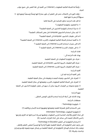 ‫- وأيضا لما للشبكة العالمية للمعلومات ) ‪ ( Internet‬من أهمية في هذا العصر على جميع جوانب‬
                                                                                                ‫الحياة.‬

‫- وهذه الثورة في التصالت تحتم على التعليم أن يكون مشاركا فيها ومنتجا ومستفيدا ومقوما لها ، ل‬
                                                                         ‫مستهلكا أو متفرجا عليها فقط.‬

                                          ‫لذا فإن هذه الدراسة تحاول اليجابية على السئلة التالية:‬

                                                            ‫1- ما المقصود بتكنولوجيا المعلومات؟‬

                                    ‫2- ما مزايا استخدام تكنولوجيا الحاسوب في العملية التعليمية؟‬

                    ‫3- كيف يمكن استخدام الحاسوبق ‪ computer‬لحل بعض المشكلت التعليمية؟‬

                                    ‫4-ما هي تطبيقات الحاسوب ‪ computer‬في العملية التعليمية؟‬

       ‫5- ما أهمية استخدام الشبكة العالمية للمعلومات )النترنت ‪ ( Internet‬في العملية التعليمية؟‬

                            ‫6-ما هي مميزات استخدام النترنت) ‪ ( Internet‬في العملية التعليمية ؟‬

                                    ‫7- ما هي تطبيقات النترنت) ‪ ( Internet‬في العملية التعليمية ؟‬

                                                                                   ‫هدف الدراسة:‬

                                                                         ‫تهدف هذه الدراسة إلى :‬

                                            ‫- تعرف دور تكنولوجيا المعلومات في العملية التعليمية.‬

                        ‫- تعرف أهم التطبيقات التربوية للحاسوب ‪ computer‬في العملية التعليمية.‬

                         ‫- تعرف أهم التطبيقات التربوية للنترنت ‪ ( (Internet‬في العملية التعليمية.‬

                                                                                   ‫أهمية الدراسة:‬

                                                                   ‫تكمن أهمية الدراسة فيما يلي:‬

                 ‫1- التعرف على الحاسوب وتقنياته المتعددة وتطبيقاته في مجال العملية التعليمة .‬

         ‫2- التعرف على الشبكة العالمية للمعلومات النترنت وتطبيقاتها في مجال العملية التعليمية.‬

  ‫3- وضع مجموعة من التوصيات التربوية يمكن أن تسهم في تفعيل تكنولوجيا الحاسوب في العملية‬
                                                                                              ‫التعليمية.‬

                                                                                    ‫منهج الدراسة:‬

                             ‫بهدف الجابة على أسئلة الدراسة استخدم السلوب الوصفي التحليلي .‬

                                                                              ‫مصطلحات الدراسة:‬

                                                                     ‫1- تكنولوجيا ‪: Technology‬‬

          ‫تعني الستخدام المثل للمعرفة العلمية وتطبيقاتها وتطويعها لخدمة النسان ورفاهيته.)1(‬

                                              ‫2-تكنولوجيا المعلومات ‪:Information Technology‬‬
 ‫هي إيجاد الطرق والدوات المناسبة لتخزين المعلومات وتنظيمها وسرعة استرجاعها عند اللزوم وعرضها‬
                                 ‫بأحسن الشكال المفيدة التي تساعد على اتخاذ القرارات المناسبة .)2(‬

                                 ‫3-استخدام التكنولوجيا في التعليم ‪:Technology in Education‬‬
  ‫تعني وجود عنصر التكنولوجيا في العملية التعليمية تطويرا أو إثراء لها وتيسيرا لعمليتي التعليم والتعلم ،‬
                                        ‫ي ً‬
‫ويقصد بذلك استخدام الوسائل التكنولوجية في العملية التعليمية من وسائل صوتيه وضوئية وفيديو وشرائح‬
                                                                                 ‫وحاسبات وغيرها .)3(‬
 