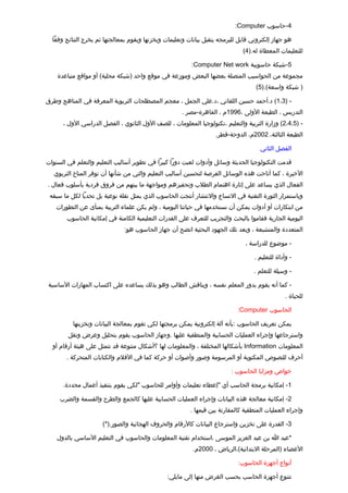 ‫4-حاسوب ‪:Computer‬‬

  ‫هو جهاز إلكتروني تقابل للبرمجه يتقبل بيانات وتعليمات ويخزنها ويقوم بمعالجتها ثم يخرج النتائج وفقا‬
                                                                               ‫للتعليمات المعطاة له.)4(‬

                                                          ‫5-شبكة حاسوبية ‪:Computer Net work‬‬
    ‫مجموعة من الحواسيب المتصلة بعضها البعض وموزعة في موتقع واحد )شبكة محلية( أو مواتقع متباعدة‬
                                                                                     ‫) شبكة واسعة(.)5(‬

‫- )3،1( د.أحمد حسين اللقاني ،د.علي الجمل ، معجم المصطلحات التربوية المعرفة في المناهج وطرق‬
                                                      ‫التدريس ، الطبعة الولى ،6991م ، القاهرة-مصر .‬
      ‫- )5،4،2( وزارة التربية والتعليم ،تكنولوجيا المعلومات ، للصف الول الثانوي ، الفصل الدراسي الول ،‬
                                                                    ‫الطبعة الثالثة، 2002م، الدوحة-تقطر.‬

                                                                                       ‫الفصل الثاني‬

‫تقدمت التكنولوجيا الحديثة وسائل وأدوات لعبت دورا كبيرا في تطوير أساليب التعليم والتعلم في السنوات‬
   ‫الخيرة ، كما أتاحت هذه الوسائل الفرصة لتحسين أساليب التعليم والتي من شأنها أن توفر المناخ التربوي‬
‫الفعال الذي يساعد على إثارة اهتمام الطلب وتحفيزهم ومواجهة ما بينهم من فروق فردية بأسلوب فعال .‬
 ‫وباستمرار الثورة التقنية في التساع والنتشار أنتجت الحاسوب الذي يمثل نقلة نوعية بل تحديا لكل ما سبقه‬
   ‫من ابتكارات أو أدوات يمكن أن نستخدمها في حياتنا اليومية ، ولم يكن علماء التربية بمنأى عن التطورات‬
        ‫اليومية الجارية فقاموا بالبحث والتجريب للتعرف على القدرات التعليمية الكامنة في إمكانية الحاسوب‬
                               ‫المتعددة والمتشبعة ، وبعد تلك الجهود البحثية اتضح أن جهاز الحاسوب هو:‬

                                                                                 ‫- موضوع للدراسة ،‬

                                                                                    ‫- وأداة للتعليم .‬

                                                                                    ‫- وسيلة للتعلم .‬

‫- كما أنه يقوم بدور المعلم نفسه ، ويناتقش الطالب وهو بذلك يساعده على اكتساب المهارات الساسية‬
                                                                                                  ‫للحياة .‬

                                                                             ‫الحاسوب ‪:Computer‬‬

          ‫يمكن تعريف الحاسوب :بأنه آلة إلكترونية يمكن برمجتها لكي تقوم بمعالجة البيانات وتخزينها‬
        ‫واسترجاعها وإجراء العمليات الحسابية والمنطقية عليها .وجهاز الحاسوب يقوم بتحليل وعرض ونقل‬
  ‫المعلومات ‪ Information‬بأشكالها المختلفة ، والمعلومات لها ؟أشكال متنوعة تقد تتمثل على هيئة أرتقام أو‬
        ‫أحرف للنصوص المكتوبة أو المرسومة وصور وأصوات أو حركة كما في الفلم والكتابات المتحركة .‬

                                                                           ‫خواص ومزايا الحاسوب :‬

      ‫1- إمكانية برمجة الحاسب أي "إعطاء تعليمات وأوامر للحاسوب "لكي يقوم بتنفيذ أعمال محددة.‬

     ‫2- إمكانية معالجة هذه البيانات وإجراء العمليات الحسابية عليها كالجمع والطرح والقسمة والضرب‬
                                                          ‫وإجراء العمليات المنطقية كالمقارنة بين تقيمها .‬

                      ‫3- القدرة على تخزين واسترجاع البيانات كالرتقام والحروف الهجائية والصور.)*(‬

    ‫*عبد ا بن عبد العزيز الموسى ،استخدام تقنية المعلومات والحاسوب في التعليم الساسي بالدول‬
                                                           ‫العضاء )المرحلة البتدائية(،الرياض ، 0002م.‬

                                                                             ‫أنواع أجهزة الحاسوب:‬

                                                ‫تتنوع أجهزة الحاسب بحسب الغرض منها إلى مايلي:‬
 