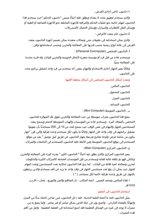 ‫1-حاسوب خاص أحادي الغرض :‬

  ‫والذي يستخدم لتطبيق محدد ل يتعداه ويطلق عليه أحيانا مسمى "حاسوب التحكم "حيث يستخدم هذا‬
   ‫الحاسوب لمهام خاصة نحو عمليات التحكم والمراتقبة للجهزة المختلفة نحو الجهزة الصناعية أو الطبية أو‬
                                      ‫ووسائل النقل كالطائرات والسيارات ووسائل التصال كالسنتررالت.‬

                                                                 ‫2-حاسوب عام متعدد الغراض :‬

       ‫والذي يمكن استخدامه في تطبيقات شتى ومجالت متعددة يمكن تقسيم أجهزة الحاسوب متعدد‬
         ‫الغرض إلى ثلثة أنواع رئيسية بحسب تقدرتها على المعالجة والتخزين وبحسب استخداماتها وهي :‬

                                               ‫أ- الحاسوب الشخصي )‪: ((Personal Commputer‬‬
                                                                                       ‫‌‬

    ‫ويستخدم عادة من تقبل فرد أو مؤسسة صغيرة لعمال الحوسبة والتخزين للبيانات وله تقدرة محددة‬
                                                                                 ‫على المعالجة نسبيا.‬

   ‫وغالبا يعتبر الجهاز أحادي الستخدام والمهام بمعنى أنه يستخدم من فرد واحد لتشغيل برنامج محدد‬
                                                                                     ‫على الحاسوب .‬

                                      ‫وتتعدد أشكال الحاسوب الشخصي إلى أشكال مختلفة أهمها :‬

                                                                              ‫الحاسوب المكتبي.‬

                                                                            ‫الحاسوب المحمول .‬

                                                                               ‫الحاسوب المنزل.‬

                                                                              ‫الحاسوب المساعد.‬

                                                      ‫ب _الحاسوب المتوسط )‪: (Mini Computer‬‬

       ‫يتمتع هذا الحاسوب بقدرات متوسطة من حيث المعالجة والتخزين تفوق تلك المتوفرة للحاسوب‬
        ‫الشخصي بأضعاف كثيرة . ويستخدم عادة من المؤسسات والهيئات المتوسطة الحجم ويسمح بتعدد‬
       ‫المستخدمين للجهاز والمهام في نفس الوتقت حيث يسمح لعدد من 01 إلى 002 مستخدما بأن يقوموا‬
   ‫بتشغيل برامجهم في وتقت واحد على الجهاز وغالبا ما يكون لكل مستخدم وحدة طرفية والتي هي "جهاز‬
     ‫يتكون من شاشة عرض ولوحة مفاتيح وترتبط بجهاز الحاسوب عن طريق كيبل توصيل " يمتد من موتقع‬
   ‫المستخدم إلى موتقع الحاسوب المتوسط ومن المثلة عليه الحاسوب المستخدم في الجامعات والشركات .‬

                                                      ‫ج –الحاسوب المركزي )‪: (Main Computer‬‬

‫يتميز الحاسوب المركزي والذي يطلق عيه أحيانا " الحاسوب الكبير " بقدرة كبيرة على المعالجة والتخزين‬
    ‫وبالتالي فهو ذو تكلفة عالية للغاية ويستخدم من تقبل المؤسسات الضخمة كالشركات الكبيرة والحكومات‬
   ‫لتخزين ومعالجة كمية هائلة من البيانات . كما يتيح هذا الحاسوب إمكانية تعدد المستخدمين وتعدد المهام‬
  ‫للجهاز حيث يمكن أن يبلغ عدد مستخدمي الجهاز في وتقت واحد ما يزيد عن ألف مستخدم والذين يرتبطون‬
                                              ‫بالجهاز عن طريق وحدة طرفية خاصة لكل مستخدم .) * (‬

       ‫• علء السالمي ومحمد النعيمي ، أتمتة المكاتب ، دار المناهج والنشر والتوزيع ، عمان – الردن،‬
                                                                                           ‫9141هـ.‬

                                                                    ‫استخدام الحاسوب في التعليم‬

  ‫يمثل الحاسوب تقمة ما أنتجته التقنية الحديثة . فقد دخل الحاسوب شتى مناحي الحياة بدءا من المنزل‬
      ‫وانتهاءا بالفضاء الخارجي . وأصبح يؤثر في حياة الناس بشكل مباشر أو غير مباشر . ولما يتمتع به من‬
   ‫مميزات ل توجد في غيره من الوسائل التعليمية فقد اتسع استخدامه في العملية التعليمية . ولعل من أهم‬
                                                                                     ‫هذه المميزات :‬
 