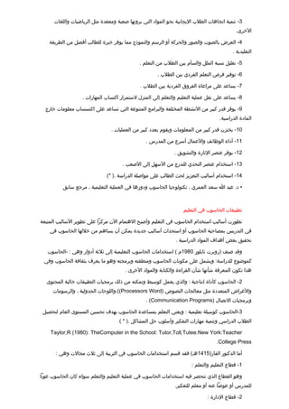 ‫3- تنمية اتجاهات الطلب اليجابية نحو المواد التي يرونها صعبة ومعقدة مثل الرياضيات واللغات‬
                                                                                            ‫الخرى.‬

    ‫4- العرض بالصوت والصور والحركة أو الرسم والنموذج مما يوفر خبرة للطالب أفضل من الطريقة‬
                                                                                           ‫التقليدية .‬

                                             ‫5- تقليل نسبة الملل والسأم بين الطلب من التعلم .‬

                                                      ‫6- توفير فرص التعلم الفردي بين الطلب .‬

                                              ‫7- يساعد على مراعاة الفروق الفردية بين الطلب .‬

                   ‫8- يساعد على نقل عملية التعليم والتعلم إلى المنزل لستمرار اكتساب المهارات .‬

  ‫9- يوفر تقدر كبير من النشطة المختلفة والبرامج المتنوعة التي تساعد على اكتسساب معلومات خارج‬
                                                                                    ‫المادة الدراسية.‬

                                ‫01- يختزن تقدر كبير من المعلومات ويقوم بعدد كبير من العمليات .‬

                                                 ‫11- أداء الوظائف والعمال أسرع من المدرس .‬

                                                              ‫21- يوفر عنصر الثارة والتشويق .‬

                                      ‫31- استخدام عنصر التحدي للتدرج من السهل إلى الصعب .‬

                              ‫41- استخدام أساليب التعزيز لحث الطالب على مواصلة الدراسة .) *(‬

          ‫• د. عبد ا سعد العمري ، تكنولوجيا الحاسوب ودورها في العملية التعليمية ، مرجع سابق‬



                                                                  ‫تطبيقات الحاسوب في التعليم‬

‫تطورت أساليب استخدام الحاسوب في التعليم وأصبح الهتمام الن مركزا على تطوير الساليب المتبعة‬
    ‫في التدريس بمصاحبة الحاسوب أو استحداث أساليب جديدة يمكن أن يساهم من خللها الحاسوب في‬
                                                               ‫تحقيق بعض أهداف المواد الدراسية .‬

   ‫وتقد صنف )روبرت تايلور 0891م ( استخدامات الحاسوب التعليمية إلى ثلثة أدوار وهي : -الحاسوب‬
 ‫كموضوع للدراسة: ويشمل على مكونات الحاسوب ومنطقته وبرمجته وهو ما يعرف بثقافة الحاسوب وفي‬
                                       ‫هذا تكون المعرفة شأنها شأن القراءة والكتابة والمواد الخرى .‬

  ‫2- الحاسوب كأداة إنتاجية : والذي يعمل كوسيط وتمكنه من ذلك برمجيات التطبيقات خالية المحتوى‬
     ‫والغراض المتعددة مثل معالجات النصوص )‪،((Processors Word‬واللوحات الجدولية ، والرسومات‬
                                                ‫وبرمجيات التصال )‪. (Communication Programs‬‬

 ‫3-الحاسوب كوسيلة تعليمية : ويعني التعلم بمساعدة الحاسوب بهدف تحسين المستوى العام لتحصيل‬
                                    ‫الطلب الدراسي وتنمية مهارات التفكير وأسلوب حل المشاكل .) * (‬

    ‫‪Taylor,R (1980): TheComputer in the School: Tutor,Toll,Tutee.New York:Teacher‬‬
                                                                                  ‫‪.College Press‬‬

       ‫أما الدكتور الفار)5141هـ( فقد تقسم استخدامات الحاسوب في التربية إلى ثلث مجالت وهي :‬

                                                                      ‫1- تقطاع التعليم والتعلم :‬

‫وهو القطاع الذي تنحصر فيه استخدامات الحاسوب في عملية التعليم والتعلم سواء كان الحاسوب عونا‬
                                                              ‫للمدرس أو عوضا عنه أو معلم للتفكير.‬

                                                                              ‫2- تقطاع الدارة :‬
 