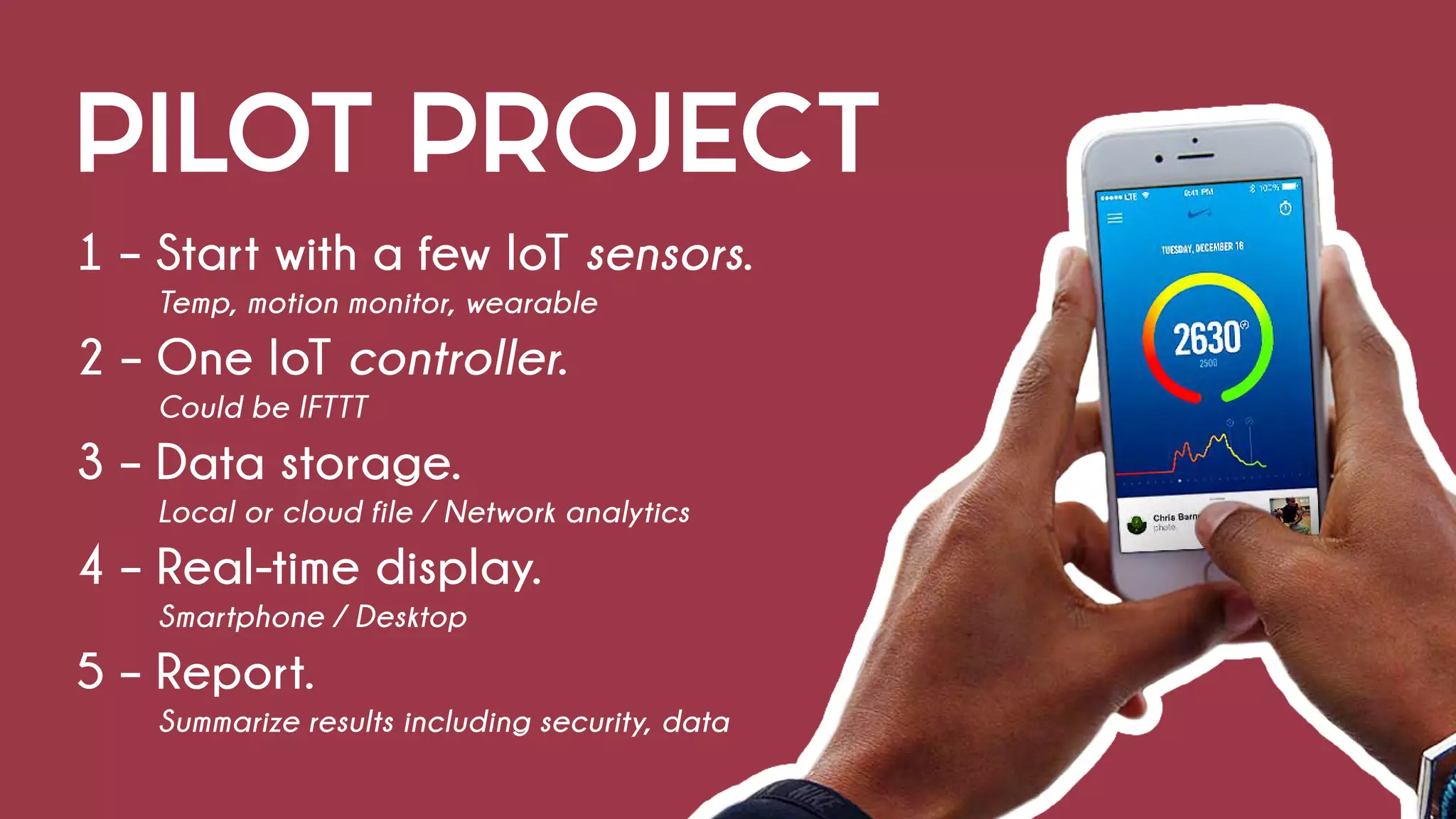 PILOT PROJECT
1 – Start with a few IoT sensors.
			 Temp, motion monitor, wearable
2 – One IoT controller.
			Could be IFTTT
3 – Data storage.
			 Local or cloud file / Network analytics
4 – Real-time display.
			Smartphone / Desktop
5 – Report.
			 Summarize results including security, data
 