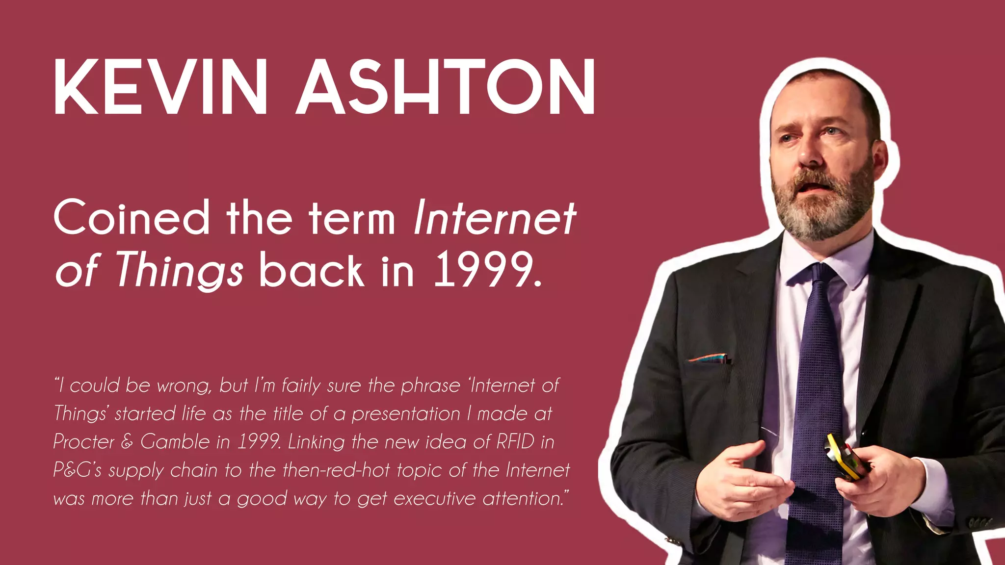 KEVIN ASHTON
Coined the term Internet
of Things back in 1999.
“I could be wrong, but I’m fairly sure the phrase ‘Internet of
Things’ started life as the title of a presentation I made at
Procter & Gamble in 1999. Linking the new idea of RFID in
P&G’s supply chain to the then-red-hot topic of the Internet
was more than just a good way to get executive attention.”
 