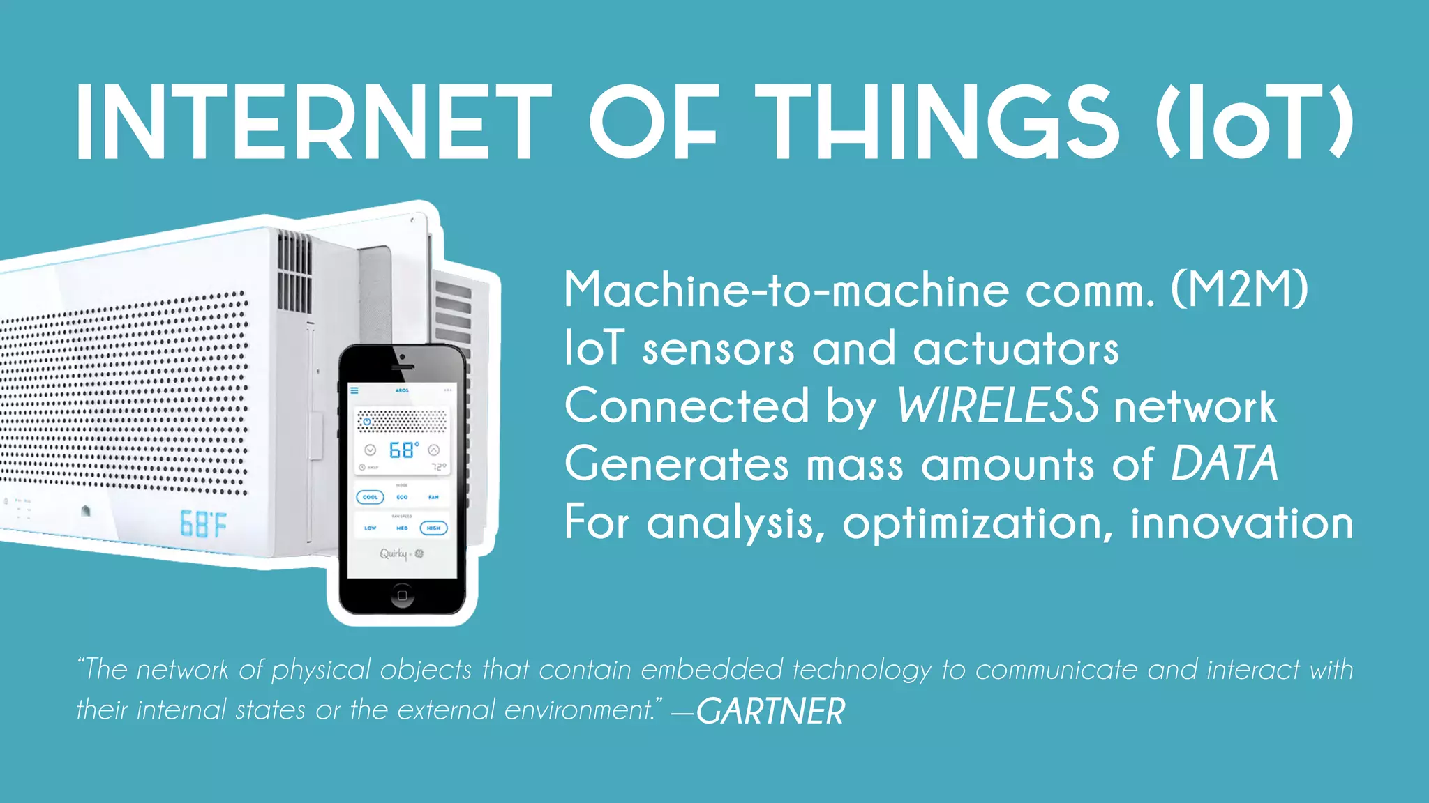INTERNET OF THINGS (IoT)
Machine-to-machine comm. (M2M)
IoT sensors and actuators
Connected by WIRELESS network
Generates mass amounts of DATA
For analysis, optimization, innovation
“The network of physical objects that contain embedded technology to communicate and interact with
their internal states or the external environment.” —GARTNER
 