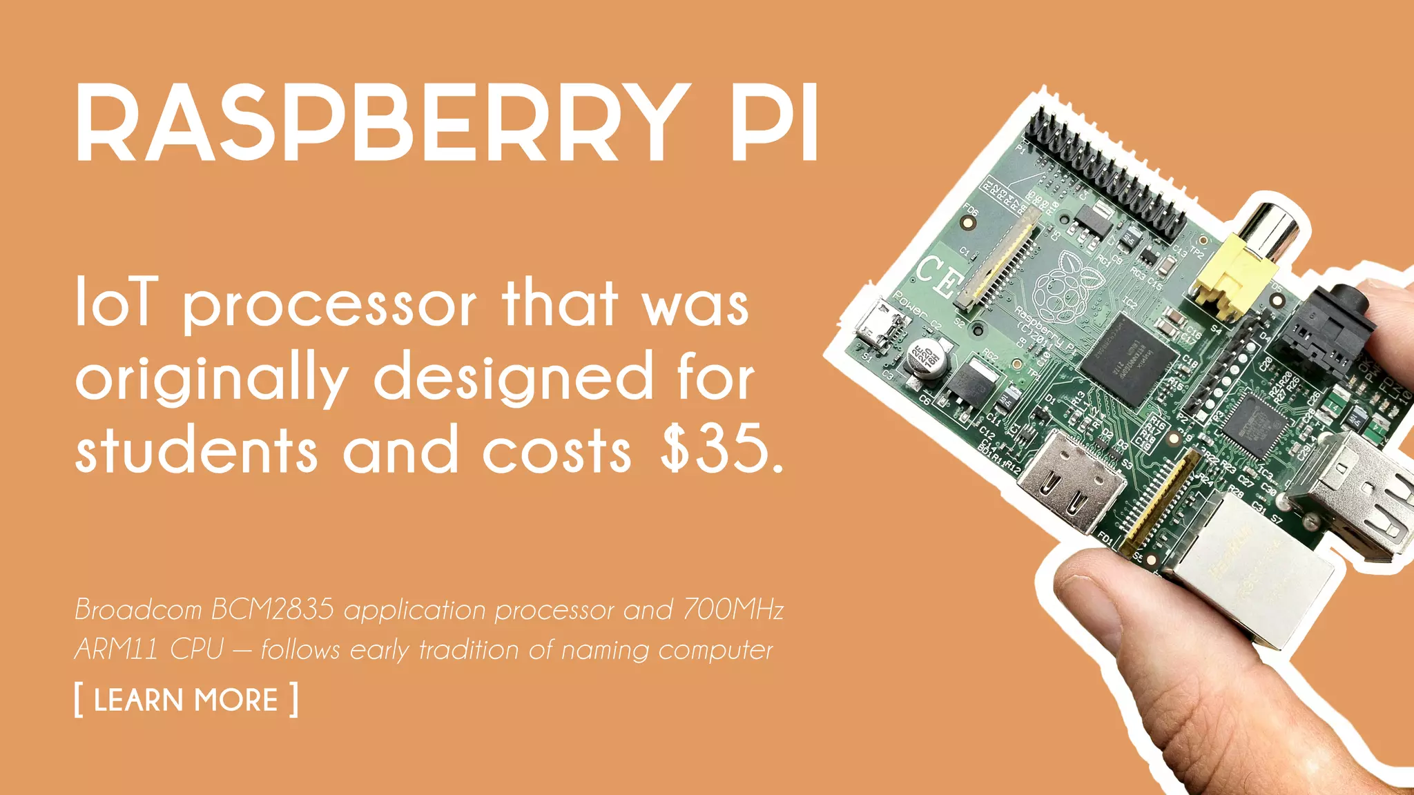 RASPBERRY PI
IoT processor that was
originally designed for
students and costs $35.
Broadcom BCM2835 application processor and 700MHz
ARM11 CPU — follows early tradition of naming computer
[ LEARN MORE ]
 