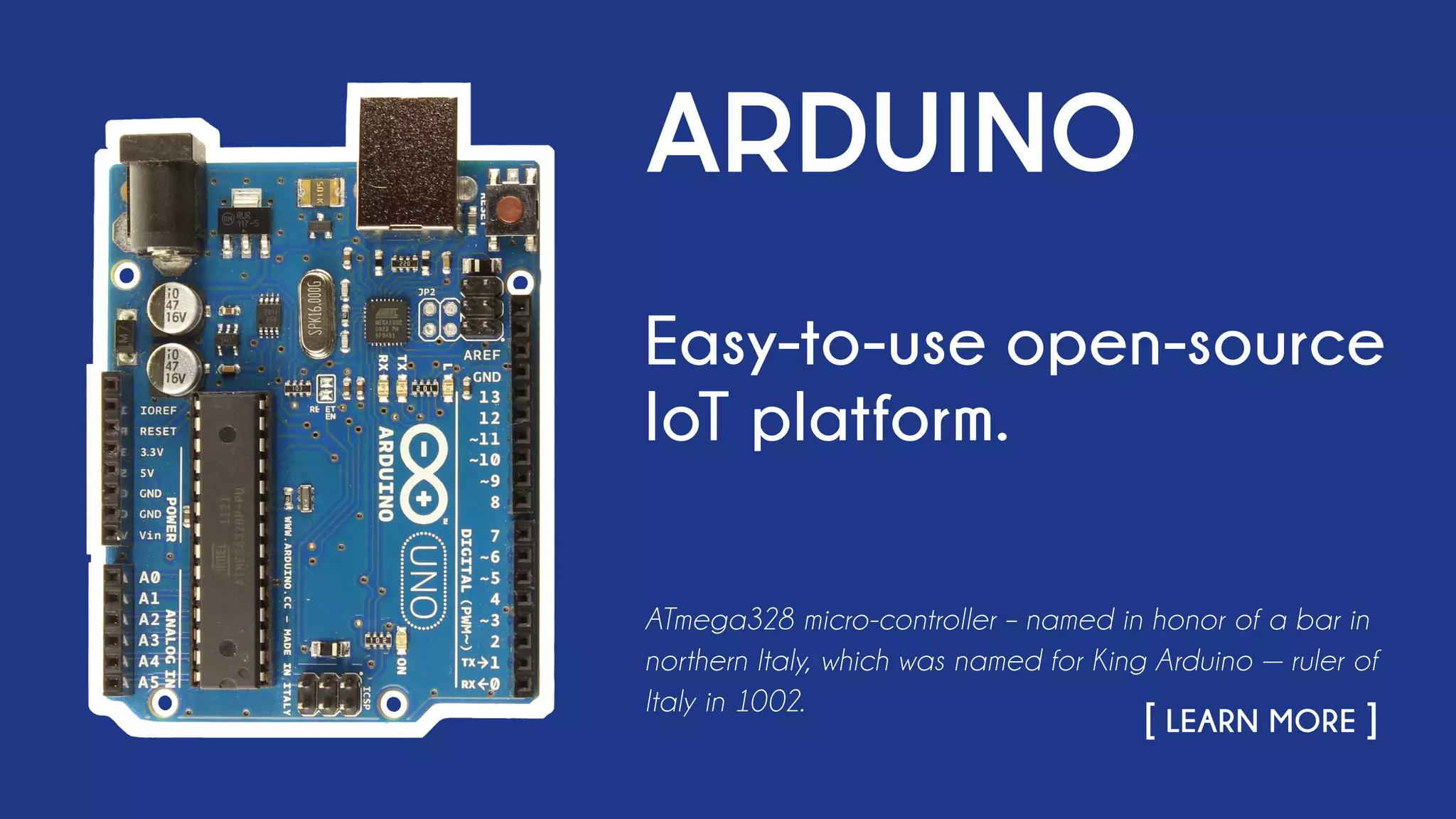 ARDUINO
Easy-to-use open-source
IoT platform.
ATmega328 micro-controller – named in honor of a bar in
northern Italy, which was named for King Arduino — ruler of
Italy in 1002.
																		 [ LEARN MORE ]
 