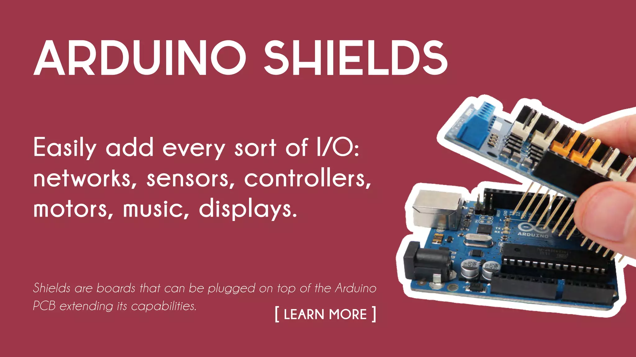ARDUINO SHIELDS
Easily add every sort of I/O:
networks, sensors, controllers,
motors, music, displays.
Shields are boards that can be plugged on top of the Arduino
PCB extending its capabilities.
																		 		 [ LEARN MORE ]
 