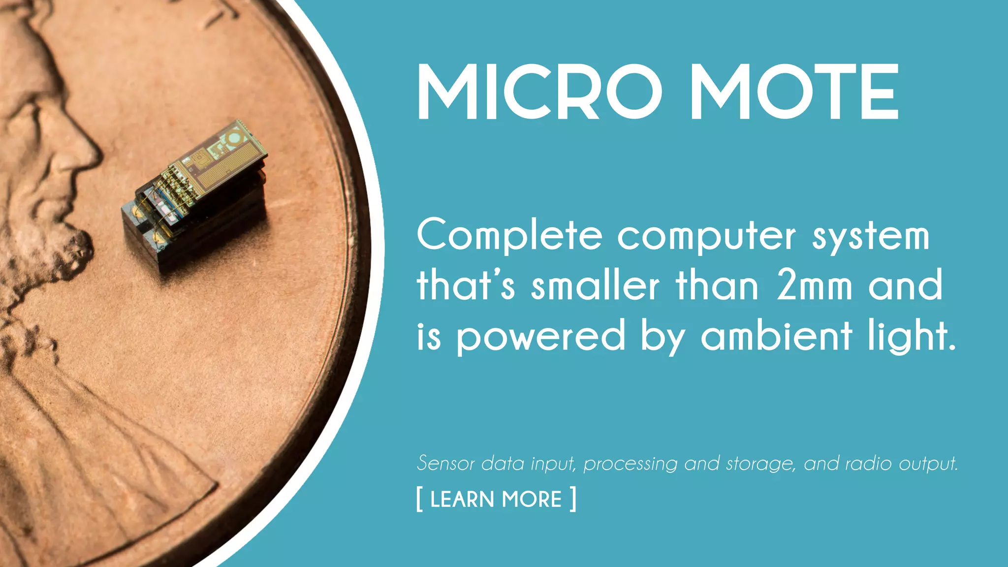 MICRO MOTE
Complete computer system
that’s smaller than 2mm and
is powered by ambient light.
Sensor data input, processing and storage, and radio output.
[ LEARN MORE ]																				
 