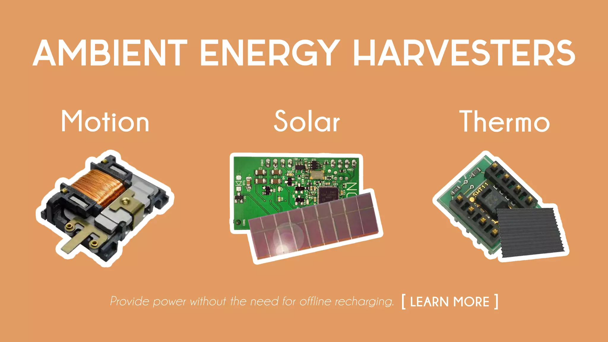 AMBIENT ENERGY HARVESTERS
Provide power without the need for offline recharging. [ LEARN MORE ]
Motion ThermoSolar
 