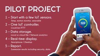PILOT PROJECT
1 – Start with a few IoT sensors.
			 Temp, motion monitor, wearable
2 – One IoT controller.
			Could be IFTTT
3 – Data storage.
			 Local or cloud file / Network analytics
4 – Real-time display.
			Smartphone / Desktop
5 – Report.
			 Summarize results including security, data
 