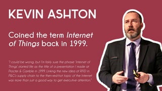 KEVIN ASHTON
Coined the term Internet
of Things back in 1999.
“I could be wrong, but I’m fairly sure the phrase ‘Internet of
Things’ started life as the title of a presentation I made at
Procter & Gamble in 1999. Linking the new idea of RFID in
P&G’s supply chain to the then-red-hot topic of the Internet
was more than just a good way to get executive attention.”
 