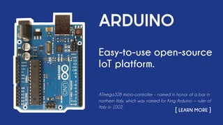 ARDUINO
Easy-to-use open-source
IoT platform.
ATmega328 micro-controller – named in honor of a bar in
northern Italy, which was named for King Arduino — ruler of
Italy in 1002.
																		 [ LEARN MORE ]
 