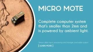 MICRO MOTE
Complete computer system
that’s smaller than 2mm and
is powered by ambient light.
Sensor data input, processing and storage, and radio output.
[ LEARN MORE ]																				
 