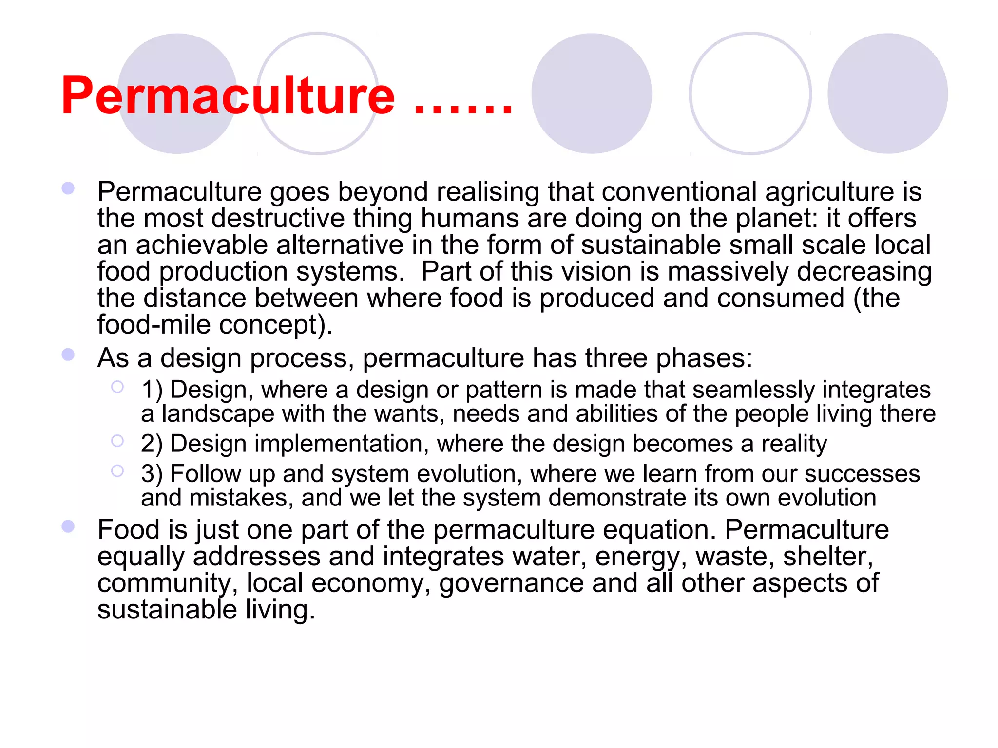 Permaculture ……
 Permaculture goes beyond realising that conventional agriculture is
the most destructive thing humans are doing on the planet: it offers
an achievable alternative in the form of sustainable small scale local
food production systems. Part of this vision is massively decreasing
the distance between where food is produced and consumed (the
food-mile concept).
 As a design process, permaculture has three phases:
 1) Design, where a design or pattern is made that seamlessly integrates
a landscape with the wants, needs and abilities of the people living there
 2) Design implementation, where the design becomes a reality
 3) Follow up and system evolution, where we learn from our successes
and mistakes, and we let the system demonstrate its own evolution
 Food is just one part of the permaculture equation. Permaculture
equally addresses and integrates water, energy, waste, shelter,
community, local economy, governance and all other aspects of
sustainable living.
 