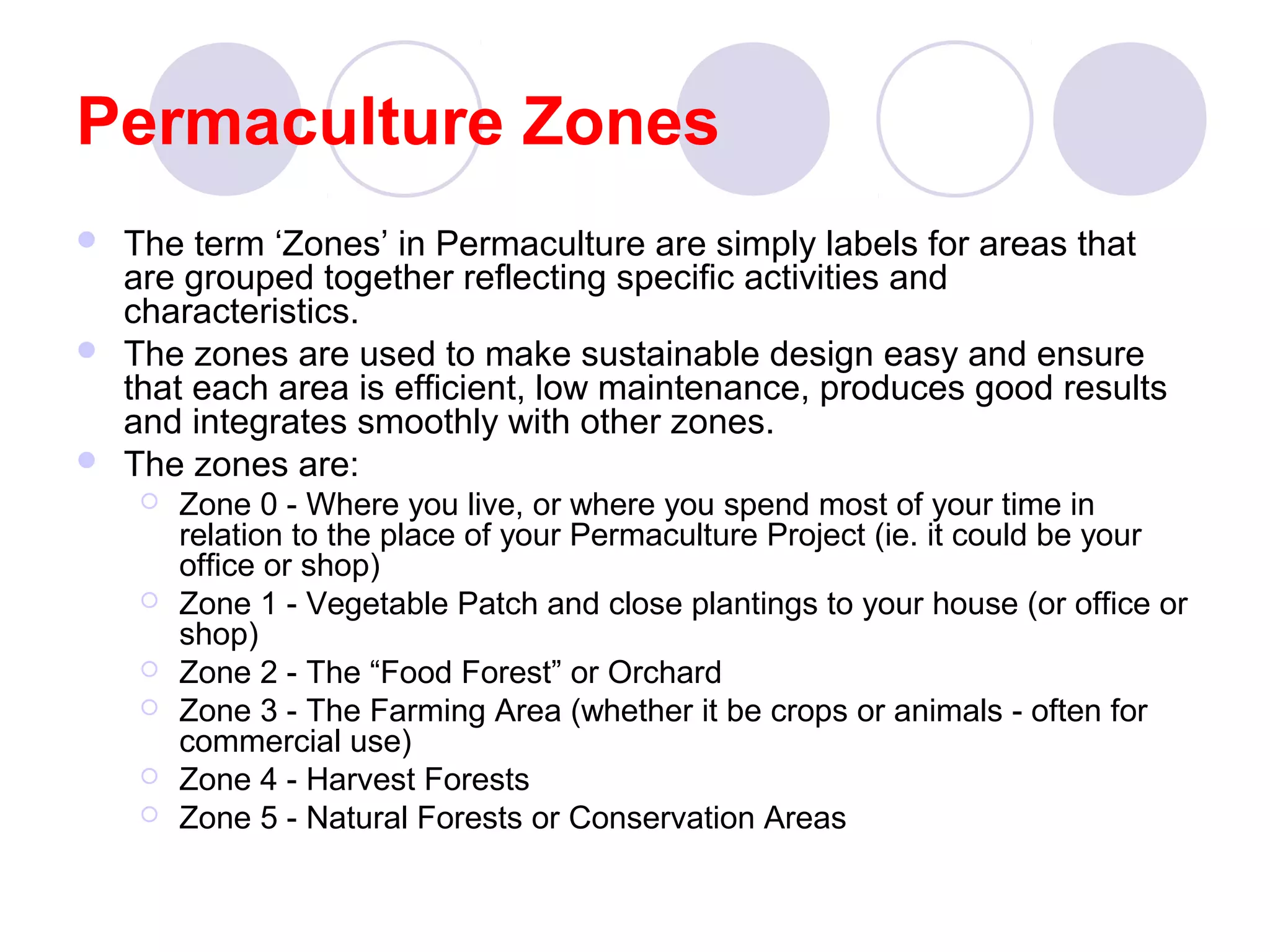 Permaculture Zones
 The term ‘Zones’ in Permaculture are simply labels for areas that
are grouped together reflecting specific activities and
characteristics.
 The zones are used to make sustainable design easy and ensure
that each area is efficient, low maintenance, produces good results
and integrates smoothly with other zones.
 The zones are:
 Zone 0 - Where you live, or where you spend most of your time in
relation to the place of your Permaculture Project (ie. it could be your
office or shop)
 Zone 1 - Vegetable Patch and close plantings to your house (or office or
shop)
 Zone 2 - The “Food Forest” or Orchard
 Zone 3 - The Farming Area (whether it be crops or animals - often for
commercial use)
 Zone 4 - Harvest Forests
 Zone 5 - Natural Forests or Conservation Areas
 