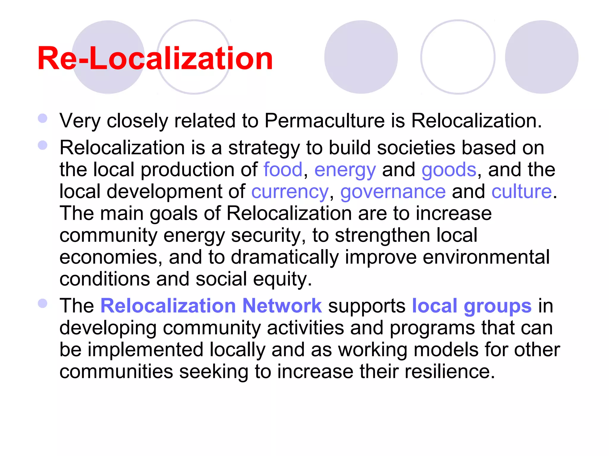 Re-Localization
 Very closely related to Permaculture is Relocalization.
 Relocalization is a strategy to build societies based on
the local production of food, energy and goods, and the
local development of currency, governance and culture.
The main goals of Relocalization are to increase
community energy security, to strengthen local
economies, and to dramatically improve environmental
conditions and social equity.
 The Relocalization Network supports local groups in
developing community activities and programs that can
be implemented locally and as working models for other
communities seeking to increase their resilience.
 