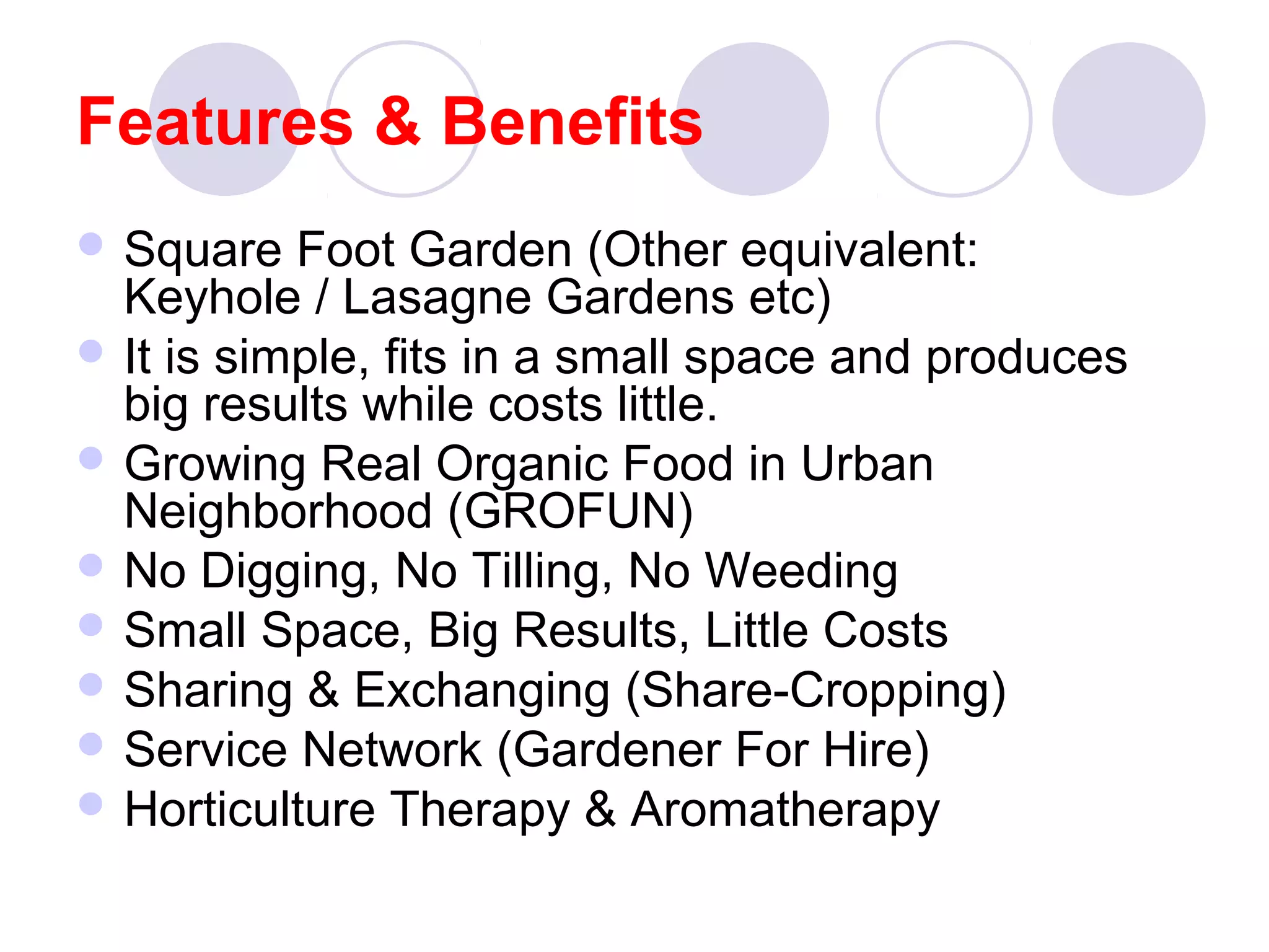 Features & Benefits
 Square Foot Garden (Other equivalent:
Keyhole / Lasagne Gardens etc)
 It is simple, fits in a small space and produces
big results while costs little.
 Growing Real Organic Food in Urban
Neighborhood (GROFUN)
 No Digging, No Tilling, No Weeding
 Small Space, Big Results, Little Costs
 Sharing & Exchanging (Share-Cropping)
 Service Network (Gardener For Hire)
 Horticulture Therapy & Aromatherapy
 