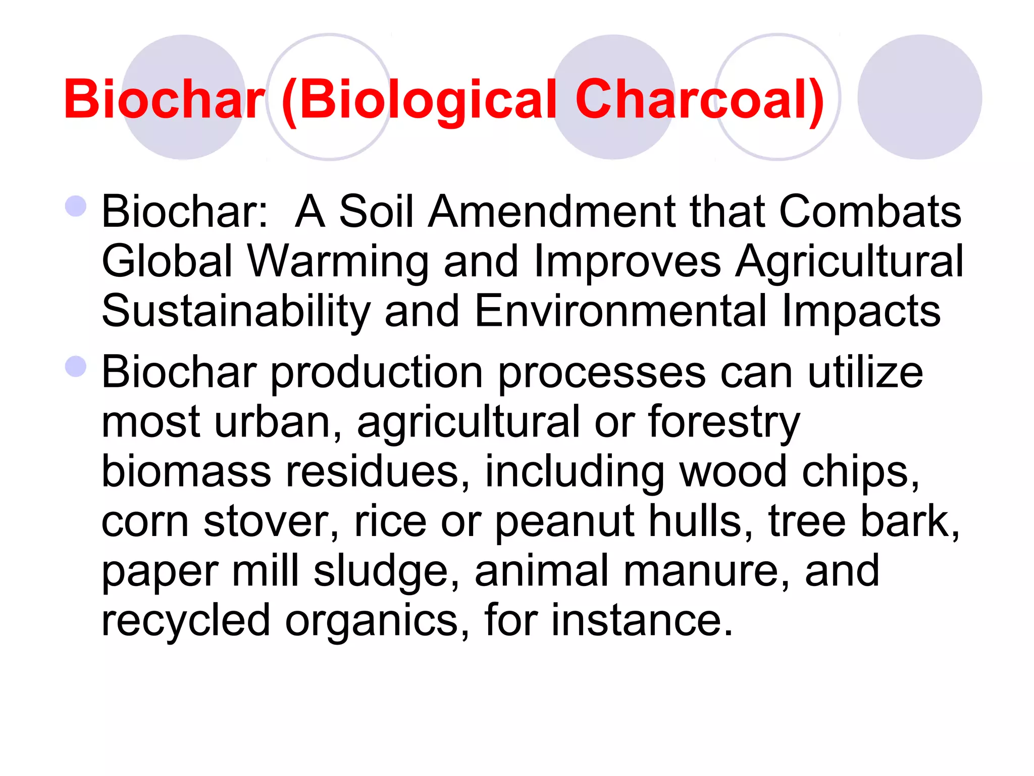 Biochar (Biological Charcoal)
Biochar: A Soil Amendment that Combats
Global Warming and Improves Agricultural
Sustainability and Environmental Impacts
Biochar production processes can utilize
most urban, agricultural or forestry
biomass residues, including wood chips,
corn stover, rice or peanut hulls, tree bark,
paper mill sludge, animal manure, and
recycled organics, for instance.
 
