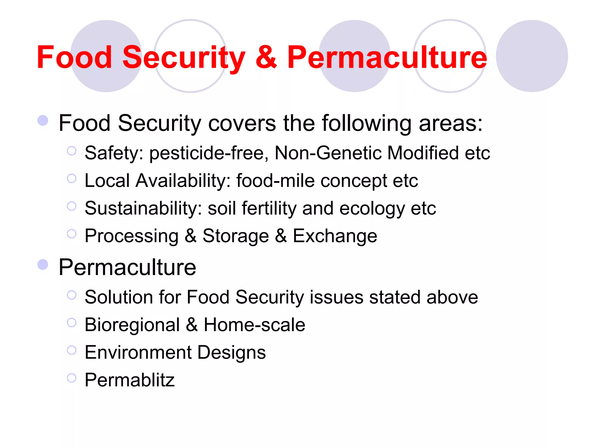 Food Security & Permaculture
 Food Security covers the following areas:
 Safety: pesticide-free, Non-Genetic Modified etc
 Local Availability: food-mile concept etc
 Sustainability: soil fertility and ecology etc
 Processing & Storage & Exchange
 Permaculture
 Solution for Food Security issues stated above
 Bioregional & Home-scale
 Environment Designs
 Permablitz
 