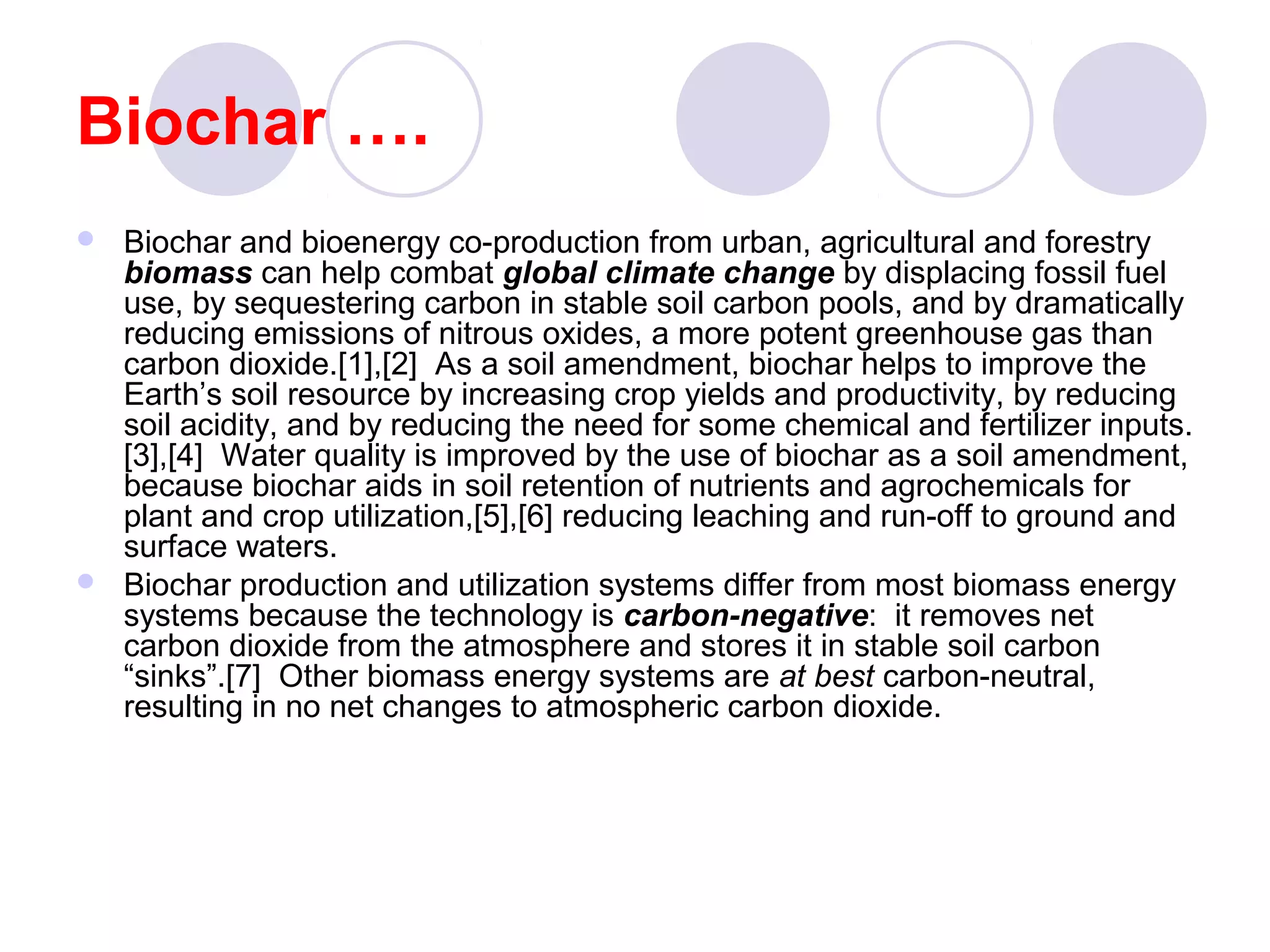 Biochar ….
 Biochar and bioenergy co-production from urban, agricultural and forestry
biomass can help combat global climate change by displacing fossil fuel
use, by sequestering carbon in stable soil carbon pools, and by dramatically
reducing emissions of nitrous oxides, a more potent greenhouse gas than
carbon dioxide.[1],[2] As a soil amendment, biochar helps to improve the
Earth’s soil resource by increasing crop yields and productivity, by reducing
soil acidity, and by reducing the need for some chemical and fertilizer inputs.
[3],[4] Water quality is improved by the use of biochar as a soil amendment,
because biochar aids in soil retention of nutrients and agrochemicals for
plant and crop utilization,[5],[6] reducing leaching and run-off to ground and
surface waters.
 Biochar production and utilization systems differ from most biomass energy
systems because the technology is carbon-negative: it removes net
carbon dioxide from the atmosphere and stores it in stable soil carbon
“sinks”.[7] Other biomass energy systems are at best carbon-neutral,
resulting in no net changes to atmospheric carbon dioxide.
 