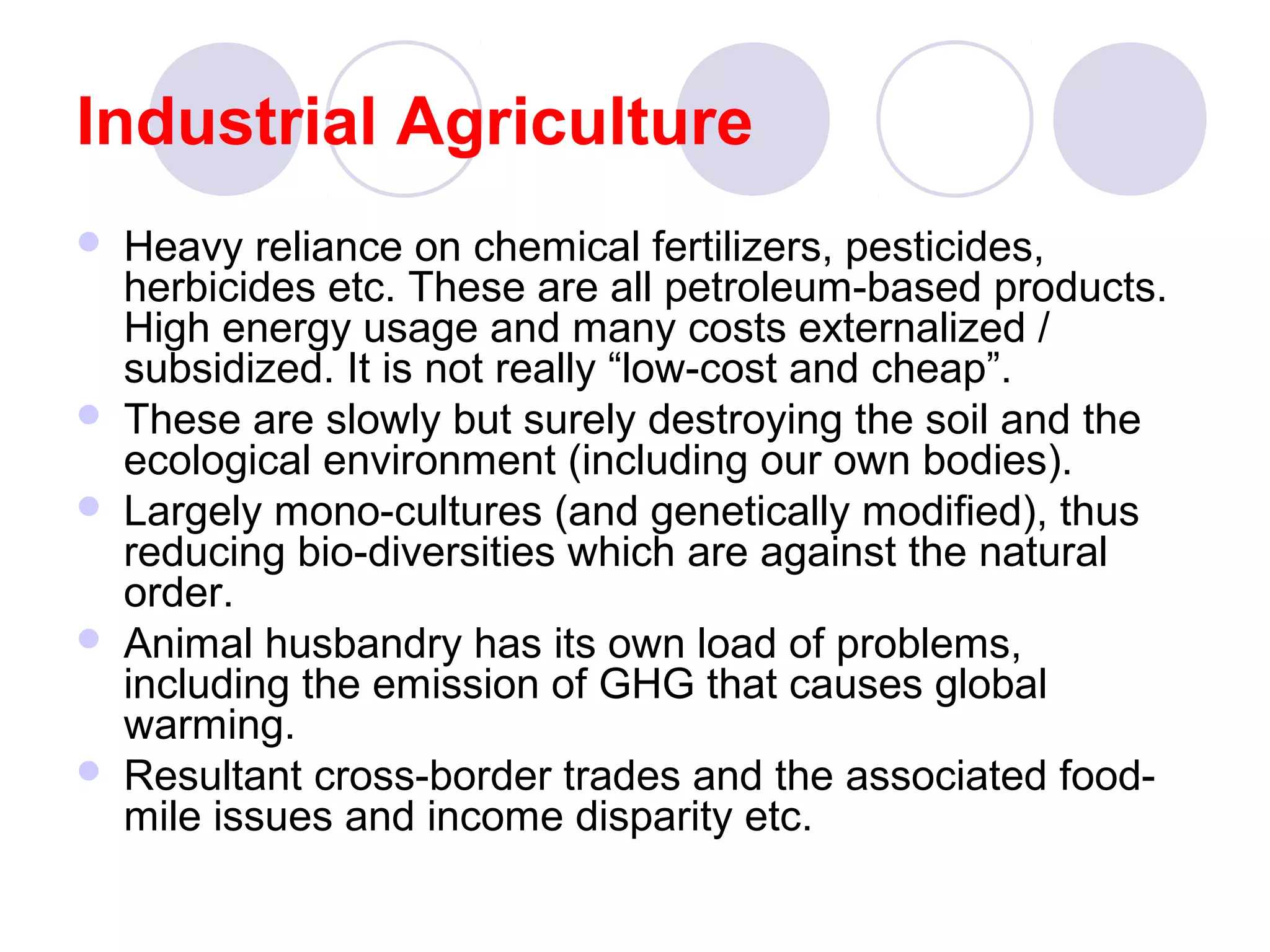 Industrial Agriculture
 Heavy reliance on chemical fertilizers, pesticides,
herbicides etc. These are all petroleum-based products.
High energy usage and many costs externalized /
subsidized. It is not really “low-cost and cheap”.
 These are slowly but surely destroying the soil and the
ecological environment (including our own bodies).
 Largely mono-cultures (and genetically modified), thus
reducing bio-diversities which are against the natural
order.
 Animal husbandry has its own load of problems,
including the emission of GHG that causes global
warming.
 Resultant cross-border trades and the associated food-
mile issues and income disparity etc.
 