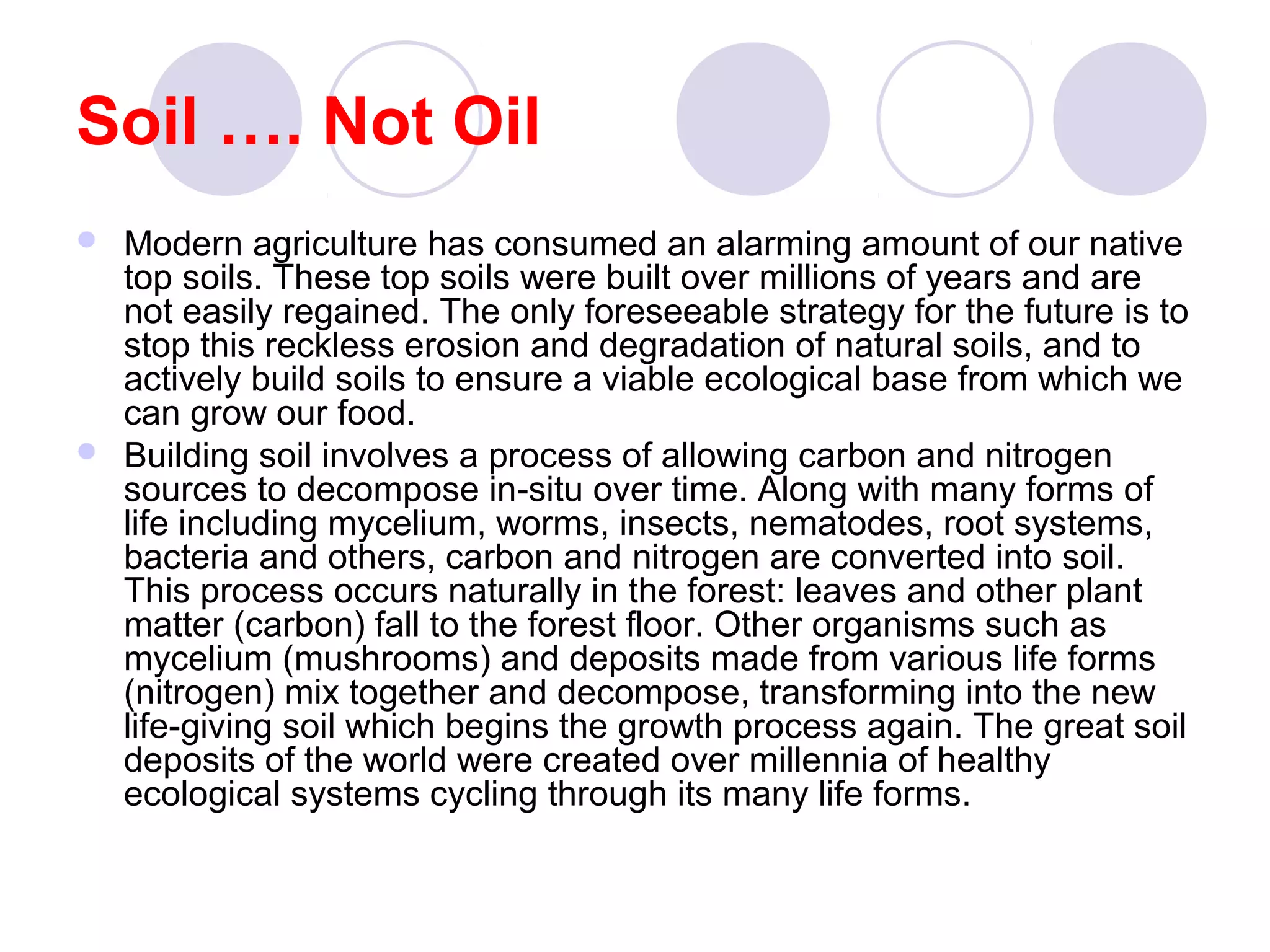 Soil …. Not Oil
 Modern agriculture has consumed an alarming amount of our native
top soils. These top soils were built over millions of years and are
not easily regained. The only foreseeable strategy for the future is to
stop this reckless erosion and degradation of natural soils, and to
actively build soils to ensure a viable ecological base from which we
can grow our food.
 Building soil involves a process of allowing carbon and nitrogen
sources to decompose in-situ over time. Along with many forms of
life including mycelium, worms, insects, nematodes, root systems,
bacteria and others, carbon and nitrogen are converted into soil.
This process occurs naturally in the forest: leaves and other plant
matter (carbon) fall to the forest floor. Other organisms such as
mycelium (mushrooms) and deposits made from various life forms
(nitrogen) mix together and decompose, transforming into the new
life-giving soil which begins the growth process again. The great soil
deposits of the world were created over millennia of healthy
ecological systems cycling through its many life forms.
 
