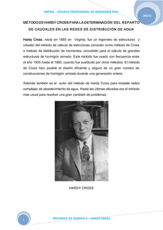 UNPRG – ESCUELA PROFESIONAL DE INGENIERIA CIVIL
MECANICA DE FLUIDOS II – HARDY CROSS
2012-0
1
MÉTODO DE HARDY CROSS PARA LA DETERMINACIÓN DEL REPARTO
DE CAUDALES EN LAS REDES DE DISTRIBUCIÓN DE AGUA
Hardy Cross, nació en 1885 en Virginia, fue un ingeniero de estructuras y
creador del método de cálculo de estructuras conocido como método de Cross
o método de distribución de momentos, concebido para el cálculo de grandes
estructuras de hormigón armado. Este método fue usado con frecuencia entre
el año 1935 hasta el 1960, cuando fue sustituido por otros métodos. El método
de Cross hizo posible el diseño eficiente y seguro de un gran número de
construcciones de hormigón armado durante una generación entera.
Además también es el autor del método de Hardy Cross para modelar redes
complejas de abastecimiento de agua. Hasta las últimas décadas era el método
más usual para resolver una gran cantidad de problemas.
HARDY CROSS
 