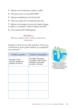P – Quanto você investiu para comprar o salão?
R – Há quatro anos, eu investi R$ 35.000.
P – Quantos atendimentos você faz por dia?
R – Faço uma média de 15 atendimentos por dia.
P – Quanto você consegue tirar por mês, depois de pagar
os salários, as comissões e todas as despesas do salão?
R – Uma média de R$ 7.000 líquidos.


                      Atividade 4
      P ense   sobre suas características
                          pessoais


Imagine-se dono de um salão de beleza. Entre suas
características, quais podem ajudá-lo ou atrapalhá-lo
nesse processo?

       Podem ajudar            Podem atrapalhar
                              Exemplo: Não gosto
    Exemplo: Gosto                                                                    DICA
                              de acordar cedo. Prefiro
    de fazer compras de       trabalhar no período
    produtos de beleza.                                                      Esse assunto foi abordado em
                              da tarde e da noite.                          “Trabalhar por conta própria” no
                                                                               Caderno do Trabalhador 4 –
                                                                           Conteúdos Gerais. Retome o tema
                                                                           se você quiser se aprofundar nessa
                                                                                possibilidade de trabalho.




	                                Ca be le irei ro   2 A rco O c u pac i on a l I m a g e m   e   Beleza	   113
 