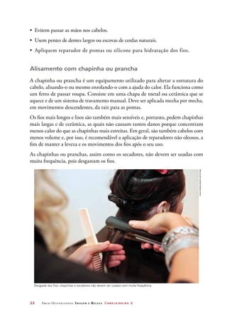 •	 Evitem passar as mãos nos cabelos.
•	 Usem pentes de dentes largos ou escovas de cerdas naturais.
•	 Apliquem reparador de pontas ou silicone para hidratação dos fios.


Alisamento com chapinha ou prancha
A chapinha ou prancha é um equipamento utilizado para alterar a estrutura do
cabelo, alisando-o ou mesmo enrolando-o com a ajuda do calor. Ela funciona como
um ferro de passar roupa. Consiste em uma chapa de metal ou cerâmica que se
aquece e de um sistema de travamento manual. Deve ser aplicada mecha por mecha,
em movimentos descendentes, da raiz para as pontas.
Os fios mais longos e lisos são também mais sensíveis e, portanto, pedem chapinhas
mais largas e de cerâmica, as quais não causam tantos danos porque concentram
menos calor do que as chapinhas mais estreitas. Em geral, são também cabelos com
menos volume e, por isso, é recomendável a aplicação de reparadores não oleosos, a
fim de manter a leveza e os movimentos dos fios após o seu uso.
As chapinhas ou pranchas, assim como os secadores, não devem ser usadas com
muita frequência, pois desgastam os fios.




                                                                                       ZUMA PRESS/GRUPO KEYSTONE




  Desgaste dos fios: chapinhas e secadores não devem ser usados com muita frequência




22	    A rco O cupacio nal I m a g e m   e   B e l e z a Ca b el ei rei ro   2
 